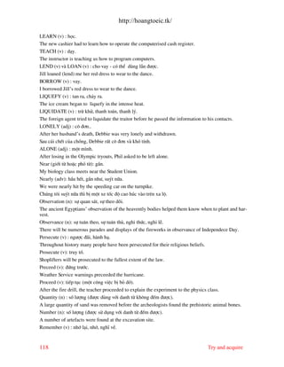 http://hoangtoeic.tk/

LEARN (v) : häc.
The new cashier had to learn how to operate the computerised cash register.
TEACH (v) : d¹y.
The instructor is teaching us how to program computers.
LEND (v) v LOAN (v) : cho vay - cã thÓ dïng lÉn ®−îc.
Jill loaned (lend) me her red dress to wear to the dance.
BORROW (v) : vay.
I borrowed Jill’s red dress to wear to the dance.
LIQUEFY (v) : tan ra, ch¶y ra.
The ice cream began to liquefy in the intense heat.
LIQUIDATE (v) : trõ khö, thanh to¸n, thanh lý.
The foreign agent tried to liquidate the traitor before he passed the information to his contacts.
LONELY (adj) : c« ®¬n..
After her husband’s death, Debbie was very lonely and withdrawn.
Sau c¸i chÕt cña chång, Debbie rÊt c« ®¬n v khã tÝnh.
ALONE (adj) : mét m×nh.
After losing in the Olympic tryouts, Phil asked to be left alone.
Near (giíi tõ hoÆc phã tõ): gÇn.
My biology class meets near the Student Union.
Nearly (adv): hÇu hÕt, gÇn nh−, suýt n÷a.
We were nearly hit by the speeding car on the turnpike.
Chóng t«i suýt n÷a th× bÞ mét xe tèc ®é cao hóc v o trªn xa lé.
Observation (n): sù quan s¸t, sù theo dâi.
The ancient Egyptians’ observation of the heavently bodies helped them know when to plant and har-
vest.
Observance (n): sù tu©n theo, sù tu©n thñ, nghi thøc, nghi lÔ.
There will be numerous parades and displays of the fireworks in observance of Independece Day.
Persecute (v) : ng−îc ® i, h nh h¹.
Throughout history many people have been persecuted for their religious beliefs.
Prosecute (v): truy tè.
Shoplifters will be prosecuted to the fullest extent of the law.
Preceed (v): ®øng tr−íc.
Weather Service warnings preceeded the hurricane.
Proceed (v): tiÕp tôc (mét c«ng viÖc bÞ bá dë).
After the fire drill, the teacher proceeded to explain the experiment to the physics class.
Quantity (n) : sè l−îng (®−îc dïng víi danh tõ kh«ng ®Õm ®−îc).
A large quantity of sand was removed before the archeologists found the prehistoric animal bones.
Number (n): sè l−îng (®−îc sö dông víi danh tõ ®Õm ®−îc).
A number of artefacts were found at the excavation site.
Remember (v) : nhí l¹i, nhí, nghÜ vÒ.


118                                                                            Try and acquire
 