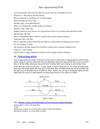http://nguyencuong229.tk/

I do not remember what time he asked me to call. You don’t remember, do you?
Remind (v) : nh¾c nhë ai, l m cho nhí l¹i.
Please remind me to call Henry at 7 o’clock tonight.
Henry reminds me of my uncle.
Sensible (adj) : cã ãc ph¸n ®o¸n tèt.
When it is raining hard, sensible people stay indoors.
Sensitive (adj) : nhËy c¶m.
Stephen cannot be out in the sun very long because he has very sensitive skin and burns easily.
Special (adj) : ®Æc biÖt.
Meyer’s Department Store will have a special sale for their charge customers.
Especially (adv) : ®Æc biÖt.
Rita is especially tatented in the fine arts. She has a special talent for playing music by ear.
Use (n): ¸p dông, sö dông.
The salesman said that regular use of fertilizer would ensure a greener, healthier lawn.
Usage (n) : c¸ch sö dông.
Norm Crosby’s usage of English vocabulary in his comedy routine is hilarious.

54. C¸ch sö dông giíi tõ.
ViÖc sö dông giíi tõ l rÊt khã v× hÇu hÕt c¸c kh¸i niÖm vÒ giíi tõ ®Òu cã nh÷ng ngo¹i lÖ. C¸ch tèt nhÊt
®Ó häc chóng l minh ho¹ b»ng h×nh ¶nh xem chóng thùc hiÖn chøc n¨ng nh− thÕ n o so víi c¸c giíi tõ
kh¸c v ®Ó häc nh÷ng øng dông chung nhÊt ®Þnh v nh÷ng th nh ng÷ sö dông c¸c giíi tõ kh¸c nhau.
S¬ ®å d−íi ®©y sÏ ®em l¹i cho b¹n 1 ý niÖm chung vÒ c¸ch sö dông giíi tõ. Tuy nhiªn, nã kh«ng gióp
®−îc b¹n hiÓu nh÷ng th nh ng÷ chøa giíi tõ nhÊt ®Þnh. §èi víi nh÷ng th nh ng÷ m tù nã kh«ng nãi
lªn nghÜa cña nã th× nghÜa cña nã sÏ ph¶i häc thuéc. Nghiªn cøu c¸c c©u vÝ dô ®Ó hiÓu nghÜa cña mçi
th nh ng÷. C¸c giíi tõ v th nh ng÷ n y rÊt quan träng trong tÊt c¶ c¸c phÇn cña TOEFL.

                                   Above, over
                                       on
                     to                                  from

                                       through

                          into                           out of

                                                         by

                                         Below, under

54.1 During - trong suèt (h nh ®éng x¶y ra trong mét qu ng thêi gian)
during    for + time (chØ tr¹ng th¸i).
VÝ dô:
During our vacation, we visited many relatives across the country.
During the summer, we do not have to study.




    Try ….and …..Acquire                                                                           119
 