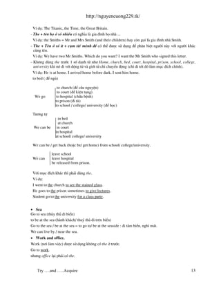 http://nguyencuong229.tk/

  VÝ dô: The Titanic, the Time, the Great Britain.
- The + tªn hä ë sè nhiÒu cã nghÜa l gia ®×nh hä nh ...
  VÝ dô: the Smiths = Mr and Mrs Smith (and their children) hay cßn gäi l gia ®×nh nh Smith.
- The + Tªn ë sè Ýt + côm tõ/ mÖnh ®Ò cã thÓ ®−îc sö dông ®Ó ph©n biÖt ng−êi n y víi ng−êi kh¸c
  cïng tªn.
  VÝ dô: We have two Mr Smiths. Which do you want? I want the Mr Smith who signed this letter.
- Kh«ng dïng the tr−íc 1 sè danh tõ nh− Home, church, bed, court, hospital, prison, school, college,
  university khi nã ®i víi ®éng tõ v giíi tõ chØ chuyÓn ®éng (chØ ®i tíi ®ã l m môc ®Ých chÝnh).
 VÝ dô: He is at home. I arrived home before dark. I sent him home.
 to bed ( ®Ó ngñ)

                 to church (®Ó cÇu nguyÖn)
                 to court (®Ó kiÖn tông)
  We go         to hospital (ch÷a bÖnh)
                to prison (®i tï)
                to school / college/ university (®Ó häc)

 T−¬ng tù
                  in bed
                  at church
 We can be       in court
                in hospital
                at school/ college/ university

 We can be / get back (hoÆc be/ get home) from school/ college/university.

             leave school
 We can      leave hospital
             be released from prison.

 Víi môc ®Ých kh¸c th× ph¶i dïng the.
 VÝ dô:
 I went to the church to see the stained glass.
 He goes to the prison sometimes to give lectures.
 Student go to the university for a class party.


• Sea
Go to sea (thñy thñ ®i biÓn)
to be at the sea (h nh kh¸ch/ thuû thñ ®i trªn biÓn)
Go to the sea / be at the sea = to go to/ be at the seaside : ®i t¾m biÓn, nghØ m¸t.
We can live by / near the sea.
• Work and office.
Work (n¬i l m viÖc) ®−îc sö dông kh«ng cã the ë tr−íc.
Go to work.
nh−ng office l¹i ph¶i cã the.


    Try ….and …..Acquire                                                                         13
 
