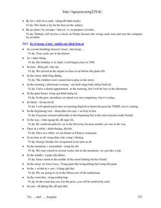http://nguyencuong229.tk/

• By far + tÝnh tõ so s¸nh : (dïng ®Ó nhÊn m¹nh).
  VÝ dô: This book is by far the best on the subject.
• By accident / by mistake : t×nh cê. >< on purpose (cè t×nh).
  VÝ dô: Nobody will receive a check on Friday because the wrong cards were put into the computer
  by accident.

54.5 In (ë trong, ë t¹i) - nghÜa x¸c ®Þnh h¬n at
•   In a room/ building/ drawer/ closet : bªn trong ...
     VÝ dô: Your socks are in the drawer.
•   In + n¨m/ th¸ng.
     VÝ dô: His birthday is in April. I will begen class in 1998.
•   In time : ®óng giê -võa vÆn.
     VÝ dô: We arrived at the airport in time to eat before the plane left.
•   In the street: d−íi lßng ®−êng.
     VÝ dô: The children were warned not to play in the street.
•   In the morning / afternoon/ evening : v o buæi s¸ng/ buæi chiÒu/ buæi tèi.
     VÝ dô: I have a dental appointment in the morning, but I will be free in the afternoon.
•   In the past/ future: trong qu¸ khø/ t−¬ng lai.
     VÝ dô: In the past, attendance at school was not compulsory, but it is today.
•   In future : tõ nay trë ®i.
     VÝ dô: I will spend much time on learning English in future because the TOEFL test is coming.
•   In the beginning/ end. : tho¹t ®Çu/ rèt cuéc = at first/ at last.
     VÝ dô: Everyone seemed unfriendly in the beginning but in the end everyone made friends.
•   In the way : ch¾n ngang lèi, ®ç ngay lèi.
     VÝ dô: He could not park his car in the driveway because another car was in the way.
•   Once in a while : thØnh tho¶ng, ®«i khi.
    VÝ dô: Once in a while, we eat dinner at Chiness restaurant.
•   In no time at all: trong nh¸y m¾t, trong 1 tho¸ng.
     VÝ dô: George finishes his assignment in no time at all.
•   In the meantime = meanwhile : trong lóc ®ã.
     VÝ dô: We start school in several weeks, but in the meantime, we can take a trip.
•   In the middle : ë gi÷a (®Þa ®iÓm).
     VÝ dô: Grace stood in the middle of the room looking for her friend.
•   In the army/ air force/ navy. Trong qu©n ®éi/ trong kh«ng lùc/ trong h¶i qu©n.
•   In the + sè thø tù + row : ë h ng ghÕ thø.
     VÝ dô: We are going to sit in the fifteen row of the auditorium.
•   In the event that : trong tr−êng hîp.
     VÝ dô: In the event that you win the prize, you will be notified by mail.
•   In case : ®Ó phßng khi, ®Ó ngé nhì.


    Try ….and …..Acquire                                                                         121
 