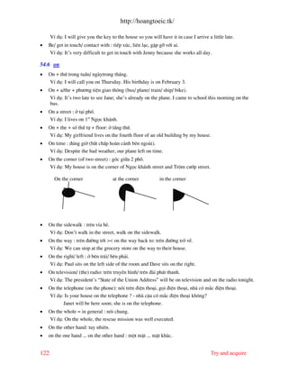 http://hoangtoeic.tk/

      VÝ dô: I will give you the key to the house so you will have it in case I arrive a little late.
•   Be/ get in touch/ contact with : tiÕp xóc, liªn l¹c, gÆp gì víi ai.
     VÝ dô: It’s very difficult to get in touch with Jenny because she works all day.

54.6 on
•   On + thø trong tuÇn/ ng ytrong th¸ng.
    VÝ dô: I will call you on Thursday. His birthday is on February 3.
•   On + a/the + ph−¬ng tiÖn giao th«ng (bus/ plane/ train/ ship/ bike).
    VÝ dô: It’s two late to see Jane; she’s already on the plane. I came to school this morning on the
    bus.
•   On a street : ë t¹i phè.
    VÝ dô: I lives on 1st Ngäc kh¸nh.
•   On + the + sè thø tù + floor: ë tÇng thø.
    VÝ dô: My girlfriend lives on the fourth floor of an old building by my house.
•   On time : ®óng giê (bÊt chÊp ho n c¶nh bªn ngo i).
    VÝ dô: Despite the bad weather, our plane left on time.
•   On the corner (of two street) : gãc gi÷a 2 phè.
    VÝ dô: My house is on the corner of Ngäc kh¸nh street and Trém c−íp street.

        On the corner                 at the corner           in the corner




•   On the sidewalk : trªn vØa hÌ.
    VÝ dô: Don’t walk in the street, walk on the sidewalk.
•   On the way : trªn ®−êng tíi >< on the way back to: trªn ®−êng trë vÒ.
    VÝ dô: We can stop at the grocery store on the way to their house.
•   On the right/ left : ë bªn tr¸i/ bªn ph¶i.
    VÝ dô: Paul sits on the left side of the room and Dave sits on the right.
•   On television/ (the) radio: trªn truyÒn h×nh/ trªn ® i ph¸t thanh.
    VÝ dô: The president’s “State of the Union Address” will be on television and on the radio tonight.
•   On the telephone (on the phone): nãi trªn ®iÖn tho¹i, gäi ®iÖn tho¹i, nh cã m¾c ®iÖn tho¹i.
    VÝ dô: Is your house on the telephone ? - nh cËu cã m¾c ®iÖn tho¹i kh«ng?
           Janet will be here soon; she is on the telephone.
•   On the whole = in general : nãi chung.
    VÝ dô: On the whole, the rescue mission was well executed.
•   On the other hand: tuy nhiªn.
•   on the one hand ... on the other hand : mét mÆt ... mÆt kh¸c.


122                                                                                      Try and acquire
 