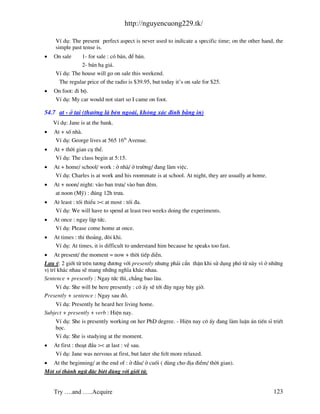 http://nguyencuong229.tk/

     VÝ dô: The present perfect aspect is never used to indicate a specific time; on the other hand, the
     simple past tense is.
•   On sale     1- for sale : cã b¸n, ®Ó b¸n.
                2- b¸n h¹ gi¸.
     VÝ dô: The house will go on sale this weekend.
      The regular price of the radio is $39.95, but today it’s on sale for $25.
•   On foot: ®i bé.
    VÝ dô: My car would not start so I came on foot.

54.7 at - ë t¹i (th−êng l bªn ngo i, kh«ng x¸c ®Þnh b»ng in)
    VÝ dô: Jane is at the bank.
•   At + sè nh .
    VÝ dô: George lives at 565 16th Avenue.
•   At + thêi gian cô thÓ.
    VÝ dô: The class begin at 5:15.
•   At + home/ school/ work : ë nh / ë tr−êng/ ®ang l m viÖc.
    VÝ dô: Charles is at work and his roommate is at school. At night, they are usually at home.
•   At + noon/ night: v o ban tr−a/ v o ban ®ªm.
    at noon (Mü) : ®óng 12h tr−a.
•   At least : tèi thiÓu >< at most : tèi ®a.
    VÝ dô: We will have to spend at least two weeks doing the experiments.
•   At once : ngay lËp tøc.
    VÝ dô: Please come home at once.
•   At times : thi tho¶ng, ®«i khi.
    VÝ dô: At times, it is difficult to understand him because he speaks too fast.
• At present/ the moment = now + thêi tiÕp diÔn.
L−u ý: 2 giíi tõ trªn t−¬ng ®−¬ng víi presently nh−ng ph¶i cÈn thËn khi sö dông phã tõ n y v× ë nh÷ng
vÞ trÝ kh¸c nhau sÏ mang nh÷ng nghÜa kh¸c nhau.
Sentence + presently : Ngay tøc th×, ch¼ng bao l©u.
      VÝ dô: She will be here presently : c« Êy sÏ tíi ®©y ngay b©y giê.
Presently + sentence : Ngay sau ®ã.
    VÝ dô: Presently he heard her living home.
Subject + presently + verb : HiÖn nay.
    VÝ dô: She is presently working on her PhD degree. - HiÖn nay c« Êy ®ang l m luËn ¸n tiÕn sÜ triÕt
    häc.
    VÝ dô: She is studying at the moment.
•   At first : tho¹t ®Çu >< at last : vÒ sau.
    VÝ dô: Jane was nervous at first, but later she felt more relaxed.
• At the beginning/ at the end of : ë ®Çu/ ë cuèi ( dïng cho ®Þa ®iÓm/ thêi gian).
Mét sè th nh ng÷ ®Æc biÖt dïng víi giíi tõ.


    Try ….and …..Acquire                                                                           123
 