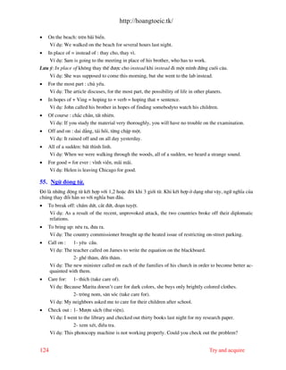 http://hoangtoeic.tk/

•   On the beach: trªn b i biÓn.
    VÝ dô: We walked on the beach for several hours last night.
•  In place of = instead of : thay cho, thay v×.
    VÝ dô: Sam is going to the meeting in place of his brother, who has to work.
L−u ý: In place of kh«ng thay thÕ ®−îc cho instead khi instead ®i mét m×nh ®øng cuèi c©u.
      VÝ dô: She was supposed to come this morning, but she went to the lab instead.
•   For the most part : chñ yÕu.
     VÝ dô: The article discuses, for the most part, the possibility of life in other planets.
•   In hopes of + Ving = hoping to + verb = hoping that + sentence.
     VÝ dô: John called his brother in hopes of finding somebodyto watch his children.
•   Of course : ch¾c ch¾n, tÊt nhiªn.
    VÝ dô: If you study the material very thoroughly, you will have no trouble on the examination.
•   Off and on : dai d¼ng, t¸i håi, tõng chËp mét.
    VÝ dô: It rained off and on all day yesterday.
•   All of a sudden: bÊt th×nh l×nh.
    VÝ dô: When we were walking through the woods, all of a sudden, we heard a strange sound.
•   For good = for ever : vÜnh viÔn, m i m i.
     VÝ dô: Helen is leaving Chicago for good.

55. Ng÷ ®éng tõ.
§ã l nh÷ng ®éng tõ kÕt hîp víi 1,2 hoÆc ®«i khi 3 giíi tõ. Khi kÕt hîp ë d¹ng nh− vËy, ng÷ nghÜa cña
chóng thay ®æi h¼n so víi nghÜa ban ®Çu.
•   To break off: chÊm døt, c¾t ®øt, ®o¹n tuyÖt.
     VÝ dô: As a result of the recent, unprovoked attack, the two countries broke off their diplomatic
     relations.
•   To bring up: nªu ra, ®−a ra.
     VÝ dô: The country commissioner brought up the heated issue of restricting on-street parking.
•   Call on : 1- yªu cÇu.
    VÝ dô: The teacher called on James to write the equation on the blackboard.
               2- ghÐ th¨m, ®Õn th¨m.
    VÝ dô: The new minister called on each of the families of his church in order to become better ac-
    quainted with them.
•   Care for: 1- thÝch (take care of).
    VÝ dô: Because Marita doesn’t care for dark colors, she buys only brightly colored clothes.
               2- tr«ng nom, s¨n sãc (take care for).
    VÝ dô: My neighbors asked me to care for their children after school.
•   Check out : 1- M−în s¸ch (th− viÖn).
    VÝ dô: I went to the library and checked out thirty books last night for my research paper.
                2- xem xÐt, ®iÒu tra.
    VÝ dô: This photocopy machine is not working properly. Could you check out the problem?


124                                                                                    Try and acquire
 