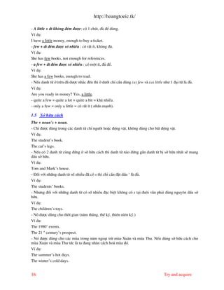 http://hoangtoeic.tk/

- A little + dt kh«ng ®Õm ®−îc: cã 1 chót, ®ñ ®Ó dïng.
VÝ dô:
I have a little money, enough to buy a ticket.
- few + dt ®Õm ®−îc sè nhiÒu : cã rÊt Ýt, kh«ng ®ñ.
VÝ dô:
She has few books, not enough for references.
- a few + dt ®Õm ®−îc sè nhiÒu : cã mét Ýt, ®ñ ®Ó.
VÝ dô:
She has a few books, enough to read.
- NÕu danh tõ ë trªn ® ®−îc nh¾c ®Õn th× ë d−íi chØ cÇn dïng (a) few v (a) little nh− 1 ®¹i tõ l ®ñ.
VÝ dô:
Are you ready in money? Yes, a little.
- quite a few = quite a lot = quite a bit = kh¸ nhiÒu.
- only a few = only a little = cã rÊt Ýt ( nhÊn m¹nh).

1.5 Së h÷u c¸ch
The + noun’s + noun.
- ChØ ®−îc dïng trong c¸c danh tõ chØ ng−êi hoÆc ®éng vËt, kh«ng dïng cho bÊt ®éng vËt.
VÝ dô:
The student’s book.
The cat’s legs.
- NÕu cã 2 danh tõ cïng ®øng ë së h÷u c¸ch th× danh tõ n o ®øng gÇn danh tõ bÞ së h÷u nhÊt sÏ mang
dÊu së h÷u.
VÝ dô:
Tom and Mark’s house.
- §èi víi nh÷ng danh tõ sè nhiÒu ® cã s th× chØ cÇn ®Æt dÊu ‘ l ®ñ.
VÝ dô:
The students’ books.
- Nh−ng ®èi víi nh÷ng danh tõ cã sè nhiÒu ®Æc biÖt kh«ng cã s t¹i ®u«i vÉn ph¶i dïng nguyªn dÊu së
h÷u.
VÝ dô:
The children’s toys.
- Nã ®−îc dïng cho thêi gian (n¨m th¸ng, thÕ kû, thiªn niªn kû.)
VÝ dô:
The 1980’ events.
The 21 st century’s prospect.
- Nã ®−îc dïng cho c¸c mïa trong n¨m ngo¹i trõ mïa Xu©n v mïa Thu. NÕu dïng së h÷u c¸ch cho
mïa Xu©n v mïa Thu tøc l ta ®ang nh©n c¸ch ho¸ mïa ®ã.
VÝ dô:
The summer’s hot days.
The winter’s cold days.


16                                                                                Try and acquire
 