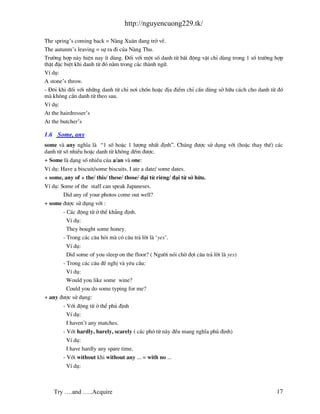 http://nguyencuong229.tk/

The spring’s coming back = N ng Xu©n ®ang trë vÒ.
The autunm’s leaving = sù ra ®i cña N ng Thu.
Tr−êng hîp n y hiÖn nay Ýt dïng. §èi víi mét sè danh tõ bÊt ®éng vËt chØ dïng trong 1 sè tr−êng hîp
thËt ®Æc biÖt khi danh tõ ®ã n»m trong c¸c th nh ng÷.
VÝ dô:
A stone’s throw.
- §«i khi ®èi víi nh÷ng danh tõ chØ n¬i chèn hoÆc ®Þa ®iÓm chØ cÇn dïng së h÷u c¸ch cho danh tõ ®ã
m kh«ng cÇn danh tõ theo sau.
VÝ dô:
At the hairdresser’s
At the butcher’s

1.6 Some, any
some v any nghÜa l “1 sè hoÆc 1 l−îng nhÊt ®Þnh”. Chóng ®−îc sö dông víi (hoÆc thay thÕ) c¸c
danh tõ sè nhiÒu hoÆc danh tõ kh«ng ®Õm ®−îc.
+ Some l d¹ng sè nhiÒu cña a/an v one:
VÝ dô: Have a biscuit/some biscuits. I ate a date/ some dates.
+ some, any of + the/ this/ these/ those/ ®¹i tõ riªng/ ®¹i tõ së h÷u.
VÝ dô: Some of the staff can speak Japaneses.
        Did any of your photos come out well?
+ some ®−îc sö dông víi :
        - C¸c ®éng tõ ë thÓ kh¼ng ®Þnh.
          VÝ dô:
          They bought some honey.
        - Trong c¸c c©u hái m cã c©u tr¶ lêi l ‘yes’.
         VÝ dô:
         Did some of you sleep on the floor? ( Ng−êi nãi chê ®îi c©u tr¶ lêi l yes)
       - Trong c¸c c©u ®Ò nghÞ v yªu cÇu:
         VÝ dô:
         Would you like some wine?
         Could you do some typing for me?
+ any ®−îc sö dông:
        - Víi ®éng tõ ë thÓ phñ ®Þnh
          VÝ dô:
          I haven’t any matches.
        - Víi hardly, barely, scarely ( c¸c phã tõ n y ®Òu mang nghÜa phñ ®Þnh)
          VÝ dô:
          I have hardly any spare time.
        - Víi without khi without any ... = with no ...
         VÝ dô:



    Try ….and …..Acquire                                                                        17
 