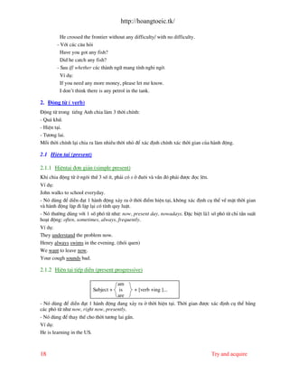 http://hoangtoeic.tk/

          He crossed the frontier without any difficulty/ with no difficulty.
        - Víi c¸c c©u hái
          Have you got any fish?
          Did he catch any fish?
        - Sau if/ whether c¸c th nh ng÷ mang tÝnh nghi ngê.
         VÝ dô:
         If you need any more money, please let me know.
         I don’t think there is any petrol in the tank.

2. §éng tõ ( verb)
§éng tõ trong tiÕng Anh chia l m 3 thêi chÝnh:
- Qu¸ khø.
- HiÖn t¹i.
- T−¬ng lai.
Mçi thêi chÝnh l¹i chia ra l m nhiÒu thêi nhá ®Ó x¸c ®Þnh chÝnh x¸c thêi gian cña h nh ®éng.

2.1 HiÖn t¹i (present)

2.1.1 HiÖnt¹i ®¬n gi¶n (simple present)
Khi chia ®éng tõ ë ng«i thø 3 sè Ýt, ph¶i cã s ë ®u«i v vÇn ®ã ph¶i ®−îc ®äc lªn.
VÝ dô:
John walks to school everyday.
- Nã dïng ®Ó diÔn ®¹t 1 h nh ®éng x¶y ra ë thêi ®iÓm hiÖn t¹i, kh«ng x¸c ®Þnh cô thÓ vÒ mÆt thêi gian
v h nh ®éng lÆp ®i lÆp l¹i cã tÝnh quy luËt.
- Nã th−êng dïng víi 1 sè phã tõ nh−: now, present day, nowadays. §Æc biÖt l 1 sè phã tõ chØ tÇn suÊt
ho¹t ®éng: often, sometimes, always, frequently.
VÝ dô:
They understand the problem now.
Henry always swims in the evening. (thãi quen)
We want to leave now.
Your cough sounds bad.

2.1.2 HiÖn t¹i tiÕp diÔn (present progressive)

                                      am
                         Subject +     is       + [verb +ing ]...
                                      are
- Nã dïng ®Ó diÔn ®¹t 1 h nh ®éng ®ang x¶y ra ë thêi hiÖn t¹i. Thêi gian ®−îc x¸c ®Þnh cô thÓ b»ng
c¸c phã tõ nh− now, right now, presently.
- Nã dïng ®Ó thay thÕ cho thêi t−¬ng lai gÇn.
VÝ dô:
He is learning in the US.



18                                                                                  Try and acquire
 
