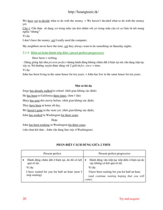 http://hoangtoeic.tk/

We have yet to decide what to do with the money. = We haven’t decided what to do with the money
yet.
Chó ý: CÈn thËn sö dông yet trong mÉu c©u kÎo nhÇm víi yet trong mÉu c©u cã yet l m tõ nèi mang
nghÜa “nh−ng”
VÝ dô:
I don’t have the money, yet I really need the computer.

My neighbors never have the time, yet they always want to do something on Saturday nights.

2.1.4 HiÖn t¹i ho n th nh tiÕp diÔn ( preset perfect progressive)
        Have been + verbing.
- Dïng gièng hÖt nh− present perfect nh−ng h nh ®éng kh«ng chÊm døt ë hiÖn t¹i m vÉn ®ang tiÕp tôc
x¶y ra. Nã th−êng xuyªn ®−îc dïng víi 2 giíi tõ for, since + time.
VÝ dô:
John has been living in the same house for ten years. = John has live in the same house for ten years.


                                            Mét sè thÝ dô
Jorge has already walked to school. (thêi gian kh«ng x¸c ®Þnh)
He has been to California three times. (h¬n 1 lÇn)
Mary has seen this movie before. (thêi gian kh«ng x¸c ®Þnh)
They have been at home all day.
We haven’t gone to the store yet. (thêi gian kh«ng x¸c ®Þnh).
John has worked in Washington for three years.
                         HoÆc
John has been working in Washington for three years.
(vÉn ch−a kÕt thóc - John vÉn ®ang l m viÖc ë Washington).




                             Ph©n biÖt c¸ch dïng gi÷a 2 thêi

                  Present perfect                                Present perfect progressive

•     H nh ®éng chÊm døt ë hiÖn t¹i, do ®ã cã kÕt • H nh ®éng vÉn tiÕp tôc tiÕp diÔn á hiÖn t¹i do
      qu¶ râ rÖt.                                      vËy kh«ng cã kÕt qu¶ râ rÖt.
     VÝ dô:                                          VÝ dô:
     I have waited for you for half an hour (now I    I have been waiting for you for half an hour.
     stop waiting)                                   (and continue waiting hoping that you will
                                                   come)




20                                                                                Try and acquire
 