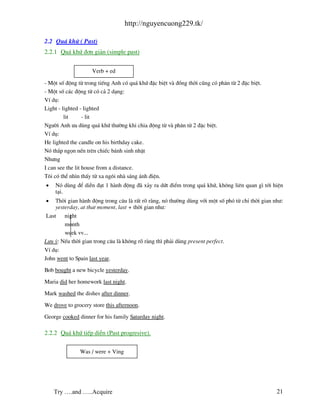 http://nguyencuong229.tk/

2.2 Qu¸ khø ( Past)
2.2.1 Qu¸ khø ®¬n gi¶n (simple past)


                     Verb + ed

- Mét sè ®éng tõ trong tiÕng Anh cã qu¸ khø ®Æc biÖt v ®ång thêi còng cã ph©n tõ 2 ®Æc biÖt.
- Mét sè c¸c ®éng tõ cã c¶ 2 d¹ng:
VÝ dô:
Light - lighted - lighted
         lit      - lit
Ng−êi Anh −a dïng qu¸ khø th−êng khi chia ®éng tõ v ph©n tõ 2 ®Æc biÖt.
VÝ dô:
He lighted the candle on his birthday cake.
Nã th¾p ngän nÕn trªn chiÕc b¸nh sinh nhËt
Nh−ng
I can see the lit house from a distance.
T«i cã thÓ nh×n thÊy tõ xa ng«i nh s¸ng ¸nh ®iÖn.
•   Nã dïng ®Ó diÔn ®¹t 1 h nh ®éng ® x¶y ra døt ®iÓm trong qu¸ khø, kh«ng liªn quan g× tíi hiÖn
    t¹i.
•   Thêi gian h nh ®éng trong c©u l rÊt râ r ng, nã th−êng dïng víi mét sè phã tõ chØ thêi gian nh−:
    yesterday, at that moment, last + thêi gian nh−:
Last    night
        month
        week vv...
L−u ý: NÕu thêi gian trong c©u l kh«ng râ r ng th× ph¶i dïng present perfect.
VÝ dô:
John went to Spain last year.

Bob bought a new bicycle yesterday.

Maria did her homework last night.

Mark washed the dishes after dinner.

We drove to grocery store this afternoon.

George cooked dinner for his family Saturday night.

2.2.2 Qu¸ khø tiÕp diÔn (Past progresive).

               Was / were + Ving




    Try ….and …..Acquire                                                                         21
 