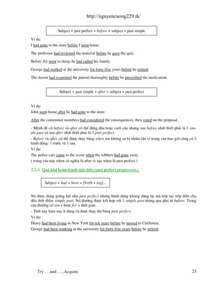 http://nguyencuong229.tk/

                 Subject + past perfect + before + subject + past simple

VÝ dô:
I had gone to the store before I went home.

The professor had reviewed the material before he gave the quiz.

Before Ali went to sleep, he had called his family.

George had worked at the university for forty-five years before he retired.

The doctor had examined the patient thoroughly before he prescribed the medication.


                  Subject + past simple + after + subject + past perfect


VÝ dô:
John went home after he had gone to the store.

After the committee members had considered the consequences, they voted on the proposal.

- MÖnh ®Ò cã before v after cã thÓ ®øng ®Çu hoÆc cuèi c©u nh−ng sau before nhÊt thiÕt ph¶i l 1 sim-
ple past v sau after nhÊt thiÕt ph¶i l 1 past perfect.
- Before v after cã thÓ ®−îc thay b»ng when m kh«ng sî bÞ nhÇm lÉn v× trong c©u bao giê còng cã 2
h nh ®éng: 1 tr−íc v 1 sau.
VÝ dô:
The police cars came to the scene when the robbers had gone away.
( trong c©u n y when cã nghÜa l after v× sau when l past perfect.)

2.2.4 Qu¸ khø ho n th nh tiÕp diÔn (past perfect progressive).

        Subject + had + been + [Verb + ing]...


Nã ®−îc dïng gièng hÖt nh− past perfect nh−ng h nh ®éng kh«ng dõng l¹i m tiÕp tôc tiÕp diÔn cho
®Õn thêi ®iÓm simple past. Nã th−êng ®−îc kÕt hîp víi 1 simple past th«ng qua phã tõ before. Trong
c©u th−êng cã since hoÆc for + thêi gian.
- Thêi n y hiÖn nay Ýt dïng v ®−îc thay thÕ b»ng past perfect.
VÝ dô:
Henry had been living in New York for ten years before he moved to California.
George had been working at the university for forty-five years before he retired.




    Try ….and …..Acquire                                                                        23
 