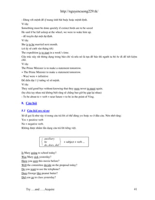 http://nguyencuong229.tk/

- Dïng víi mÖnh ®Ò if mang tÝnh b¾t buéc hoÆc mÖnh lÖnh.
VÝ dô:
Something must be done quickly if extinct birds are to be saved
He said if he fall asleep at the wheel, we were to wake him up.
- ®Ó truyÒn ®¹t mét dù ®Þnh.
VÝ dô:
She is to be married next month.
(c« Êy sÏ c−íi v o th¸ng tíi)
The expedition is to start in a week’s time.
CÊu tróc n y rÊt th«ng dông trong b¸o chÝ v nÕu nã l tùa ®Ò b¸o th× ng−êi ta bá be ®i ®Ó tiÕt kiÖm
chç.
VÝ dô:
The Prime Minister is to make a statement tomorrow.
= The Prime Minister to make a statement tomorrow.
- Was/ were + infinitive
§Ó diÔn ®¹t 1 ý t−ëng vÒ sè mÖnh.
VÝ dô:
They said good bye without knowing that they were never to meet again.
(hä chia tay nhau m kh«ng biÕt r»ng sÏ ch¼ng bao giê hä gÆp l¹i nhau)
- To be about to + verb = near future = to be in the point of Ving.

8. C©u hái

8.1 C©u hái yes v no
Së dÜ gäi l nh− vËy v× trong c©u tr¶ lêi cã thÓ dïng yes hoÆc no ë ®Çu c©u. Nªn nhí r»ng:
Yes + positive verb
No + negative verb.
Kh«ng ®−îc nhÇm lÉn d¹ng c©u tr¶ lêi tiÕng viÖt.


                    auxiliary
                    be                + subject + verb ...
                    do, does, did

Is Mary going to school today?
Was Mary sick yesterday?
Have you seen this movie before?
Will the committee decide on the proposal today?
Do you want to use the telephone?
Does George like peanut butter?
Did you go to class yesterday?



    Try ….and …..Acquire                                                                       41
 