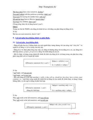 http://hoangtoeic.tk/

The boys don’t have class tomorrow, do they?
You and I talked with the professor yesterday, didn’t we?
You won’t be leaving for another hour, will you?
Jill and Joe have been to Mexico, haven’t they?
You have two children, don’t you?
(Trong tiÕng Anh, th× sÏ dïng haven’t you?)
L−u ý:
Trong c¸c b i thi TOEFL nÕu ®éng tõ chÝnh l have th× ®»ng sau ph¶i dïng trî ®éng tõ do.
VÝ dô:
She has an exam tomorrow, doesn’t she?

9. Lèi nãi phô ho¹ kh¼ng ®Þnh v phñ ®Þnh.

9.1 Lèi nãi phô ho¹ kh¼ng ®Þnh.
- Dïng ®Ó phô ho¹ l¹i ý kh¼ng ®Þnh cña mét ng−êi kh¸c t−¬ng ®−¬ng víi c©u tiÕng viÖt “còng thÕ ” v
ng−êi ta sÏ dïng so v too trong cÊu tróc n y.
- §éng tõ to be ®−îc phÐp dïng trùc tiÕp, c¸c ®éng tõ th−êng dïng víi trî ®éng tõ to do, c¸c ®éng tõ ë
thêi kÐp (future, perfect, progressive) dïng víi chÝnh ®éng tõ cña nã.
- Khi be ®−îc sö dông trong mÖnh ®Ò chÝnh th× thêi cña ®éng tõ be sö dông trong c©u phô ho¹ còng
ph¶i cïng thêi víi be ë mÖnh ®Ò chÝnh.

                                                           Subject + verb(be) + too
                  Affirmative statement (be) + and +
                                                           So + verb(be) + subject


VÝ dô:
I am happy, and you are too.
I am happy, and so are you.
- Khi mét ®éng tõ ë thÓ kÐp (auxilary + verb), vÝ dô, will go, should do, has done, have written, must
examine, vv... xuÊt hiÖn trong mÖnh ®Ò chÝnh th× trî ®éng tõ cña mÖnh ®Ò chÝnh ®−îc sö dông ë d¹ng
kh¼ng ®Þnh, v chñ ng÷ v ®éng tõ ph¶i ho hîp.

                                                            Subject + auxiliary only + too
                  Affirmative statement + and +
                    (®éng tõ ë thÓ kÐp)                     So + auxiliary only + subject

VÝ dô:
They will work in the lab tomorrow, and you will too.
They will work in the lab tomorrow, and so will you.

                                                        Subject +do, does, or did + too.
                   Affirmative statement + and +


44                                                                                   Try and acquire
 