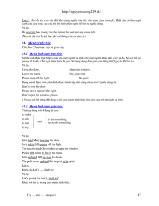 http://nguyencuong229.tk/

L−u ý: Barely v scarcely ®«i khi mang nghÜa võa ®ñ, võa so¹n (just enough). Ph¶i c¨n cø theo ng÷
c¶nh cña c©u hoÆc c¸c c©u tr¶ lêi d−íi phÇn nghe ®Ó t×m ra nghÜa ®óng.
VÝ dô:
He scarcely has money for the tuition fee and not any coins left.
(Nã võa ®ñ tiÒn ®Ó tr¶ häc phÝ v kh«ng cßn xu n o c¶.)

11. MÖnh lÖnh thøc
Chia l m 2 lo¹i trùc tiÕp v gi¸n tiÕp.

11.1 MÖnh lÖnh thøc trùc tiÕp.
MÖnh lÖnh thøc trùc tiÕp l c©u m mét ng−êi ra lÖnh cho mét ng−êi kh¸c l m viÖc g× ®ã. Nã cã thÓ cã
please ®i tr−íc. Chñ ng÷ ®−îc hiÓu l you. Sö dông d¹ng ®¬n gi¶n cña ®éng tõ (Nguyªn thÓ bá to).
VÝ dô:
Close the door.                         Open the window.
Leave the room.                         Pay your rent.
Please turn off the light.                      Be quiet.
D¹ng mÖnh lÖnh thøc phñ ®Þnh ®−îc th nh lËp nhê céng thªm don’t tr−íc ®éng tõ.
Don’t close the door.
Please don’t turn off the light.
Don’t open the window, please.
( Please cã thÓ ®øng ®Çu hoÆc cuèi c©u mÖnh lÖnh thøc l m cho c©u trë nªn lÞch sù h¬n).

11.2 MÖnh lÖnh thøc gi¸n tiÕp.
Th−êng dïng víi 4 ®éng tõ sau:
to order
to ask              to do something.
           smb      not to do something
to tell
to say


VÝ dô:
John told Mary to close the door.
Jack asked Jill to turn off the light.
The teacher told Christopher to open the window.
Please tell Jaime to leave the room.
John ordered Bill to close his book.
The policeman ordered the suspect to be quiet.
L−u ý:
§u«i cña Let’s ...., shall we.
VÝ dô:
Let’s go out for lunch, shall we?
Kh¸c víi let us trong c©u mÖnh lÖnh thøc.



    Try ….and …..Acquire                                                                       47
 