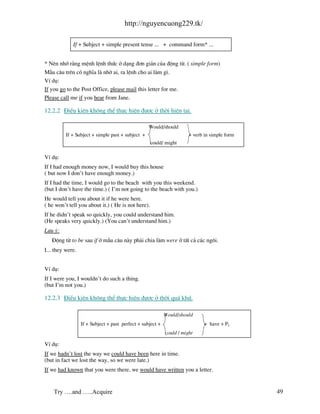 http://nguyencuong229.tk/

             If + Subject + simple present tense ... + command form* ...


* Nªn nhí r»ng mÖnh lÖnh thøc ë d¹ng ®¬n gi¶n cña ®éng tõ. ( simple form)
MÉu c©u trªn cã nghÜa l nhê ai, ra lÖnh cho ai l m g×.
VÝ dô:
If you go to the Post Office, please mail this letter for me.
Please call me if you hear from Jane.

12.2.2 §iÒu kiÖn kh«ng thÓ thùc hiÖn ®−îc ë thêi hiÖn t¹i.

                                                   Would/should
          If + Subject + simple past + subject +                       + verb in simple form
                                                    could/ might

VÝ dô:
If I had enough money now, I would buy this house
( but now I don’t have enough money.)
If I had the time, I would go to the beach with you this weekend.
(but I don’t have the time.) ( I’m not going to the beach with you.)
He would tell you about it if he were here.
( he won’t tell you about it.) ( He is not here).
If he didn’t speak so quickly, you could understand him.
(He speaks very quickly.) (You can’t understand him.)
L−u ý:
   §éng tõ to be sau if ë mÉu c©u n y ph¶i chia l m were ë tÊt c¶ c¸c ng«i.
I... they were.


VÝ dô:
If I were you, I wouldn’t do such a thing.
(but I’m not you.)

12.2.3 §iÒu kiÖn kh«ng thÓ thùc hiÖn ®−îc ë thêi qu¸ khø.

                                                            Would/should
                  If + Subject + past perfect + subject +                     + have + P2
                                                            could / might

VÝ dô:
If we hadn’t lost the way we could have been here in time.
(but in fact we lost the way, so we were late.)
If we had known that you were there, we would have written you a letter.


    Try ….and …..Acquire                                                                       49
 
