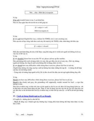 http://nguyencuong229.tk/

                         NÕu ... chÞu - DiÔn ®¹t ý tù nguyÖn


VÝ dô:
If he will (would) listen to me, I can help him.
NÕu nã chÞu nghe theo lêi t«i th× t«i cã thÓ gióp nã.

                                 If + subject + will.
                                DiÔn t¶ sù ngoan cè.


VÝ dô:
If you will learn English this way, a failure for TOFEL test is sure awaiting you.
NÕu cËu m cø häc tiÕng Anh theo c¸ch n y th× tr−ît kú thi TOFEL ch¾c ch¾n ®ang chê ®ãn cËu.

                                If + subject +should.


DiÔn ®¹t mét h nh ®éng dï rÊt cã thÓ ®−îc song kh¶ n¨ng rÊt Ýt v khi nãi ng−êi nãi kh«ng tin l sù
viÖc l¹i cã thÓ x¶y ra.
VÝ dô:
If you shouldn’t know how to use this TV set, please call me up this number.
NÕu anh kh«ng biÕt c¸ch sö dông chiÕc tivi n y, h y gäi ®iÖn cho t«i sè m¸y n y. (Nãi vËy nh−ng
ng−êi nãi kh«ng cho r»ng l anh ta l¹i kh«ng biÕt sö dông chiÕc tivi ®ã.)
If you should have any difficulties while doing these exercises, please feel free to ask me.
(Ng−êi thÇy kh«ng cho r»ng cËu häc sinh l¹i kh«ng l m ®−îc nh÷ng b i tËp ®ã - v× chóng rÊt dÔ hoÆc
cËu häc trß rÊt th«ng minh)
- Trong mét sè tr−êng hîp ng−êi ta bá if ®i v ®¶o should lªn ®Çu c©u m ng÷ nghÜa kh«ng thay ®æi.

VÝ dô:
Should you have any difficulties while doing these exercises, please feel free to ask me.
Should it be cloudy and gray, the groundhog will supposedly wander around for food - a sign that
spring is near.
NÕu trêi cã nhiÒu m©y v bÇu trêi x¸m xÞt th× ng−êi ta cho l con sãc ®Êt sÏ ®i lang thang kiÕm ¨n - ®ã
l dÊu hiÖu cña mïa Xu©n ®ang tíi gÇn. Thùc ra, khi sö dông cÊu tróc n y th× t¸c gi¶ cho r»ng khi con
sãc ®Êt chui ra th× rÊt hiÕm khi trêi l¹i cã nhiÒu m©y v bÇu trêi l¹i x¸m l¹i - cã thÓ l do kÕt qu¶ thèng
kª.

13. C¸ch sö dông th nh ng÷ as if, as though.
(Cã nghÜa l : d−êng nh− l , nh− thÓ l )
- MÖnh ®Ò ®»ng sau 2 th nh ng÷ n y th−êng hay ë d¹ng ®iÒu kiÖn kh«ng thÓ thùc hiÖn ®−îc v chia
l m 2 thêi:




    Try ….and …..Acquire                                                                              51
 