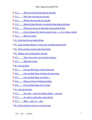 http://nguyencuong229.tk/

β 31.2       That v wich l m t©n ng÷ cña c©u phô
β 31.3       Who l m chñ ng÷ cña c©u phô
β 31.4       Whom l m t©n ng÷ cña c©u phô
β 31.5       MÖnh ®Ò phô b¾t buéc v mÖnh ®Ò phô kh«ng b¾t buéc
β 31.6       TÇm quan träng cña dÊu phÈy trong mÖnh ®Ò phô
β 31.7       C¸ch sö dông All / both/ several / most ... + of + whom / which
β 31.8       What v whose

+32.   C¸ch lo¹i bá c¸c mÖnh ®Ò phô

+33.   C¸ch sö dông ph©n tõ 1 trong mét sè tr−êng hîp ®Æc biÖt

+34.   C¸ch sö dông nguyªn mÉu ho n th nh

+35.   Nh÷ng c¸ch sö dông kh¸c cña that
β 35.1       That víi t− c¸ch cña mét liªn tõ (r»ng)
β 35.2       MÖnh ®Ò cã that

+36.   C©u gi¶ ®Þnh
β 36.1       C©u gi¶ ®Þnh dïng would rather that
β 36.2       C©u gi¶ ®Þnh dïng víi ®éng tõ trong b¶ng.
β 36.3       C©u gi¶ ®Þnh dïng víi tÝnh tõ
β 36.4       Dïng víi mét sè tr−êng hîp kh¸c
β 36.5       C©u gi¶ ®Þnh dïng víi it is time

+37.   Lèi nãi bao h m
β 37.1       Not only ... but also (kh«ng nh÷ng ... m cßn)
β 37.2       As well as (còng nh−, còng nh− l )
β 37.3       Both ... and ( c¶ ... lÉn )

+38.   C¸ch sö dông to know v to know how


  Try ….and …..Acquire                                                         7
 