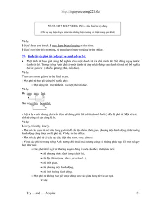 http://nguyencuong229.tk/


                                MUST HAVE BEEN VERB+ ING - ch¾c h¼n lóc Êy ®ang

                        (ChØ sù suy luËn logic dùa trªn nh÷ng hiÖn t−îng cã thËt trong qu¸ khø)


VÝ dô:
I didn’t hear you knock, I must have been sleeping at that time.
I didn’t see him this morning, he must have been working in the office.

20. tÝnh tõ v phã tõ (adjective and adverb).
•   Mét tÝnh tõ bao giê còng bæ nghÜa cho mét danh tõ v chØ danh tõ. Nã ®øng ngay tr−íc
    danh tõ ®ã. Trong tiÕng Anh chØ cã mét danh tõ duy nhÊt ®øng sau danh tõ m nã bæ nghÜa
    ®ã l : galore ( nhiÒu, phong phó, dåi d o).
VÝ dô:
There are errors galore in the final exam.
- Mét phã tõ bao giê còng bæ nghÜa cho:
        + Mét ®éng tõ - mét tÝnh tõ - v mét phã tõ kh¸c.
VÝ dô:
He runs very fast.
     verb         adv    adv



She is terribly beautiful.
            Adv           adj




- Adj + ly = adv nh−ng ph¶i cÈn thËn v× kh«ng ph¶i bÊt cø tõ n o cã ®u«i ly ®Òu l phã tõ. Mét sè c¸c
tÝnh tõ còng cã tËn cïng l ly.
VÝ dô:
Lovely, friendly, lonely.
- Mét sè c¸c côm tõ më ®Çu b»ng giíi tõ ®Ó chØ ®Þa ®iÓm, thêi gian, ph−¬ng tiÖn h nh ®éng, t×nh huèng
h nh ®éng còng ®−îc coi l phã tõ. VÝ dô: in the office.
- Mét sè c¸c phã tõ cã cÊu t¹o ®Æc biÖt nh− soon, very, almost.
- VÞ trÝ c¸c phã tõ trong tiÕng Anh t−¬ng ®èi tho¶i m¸i nh−ng còng cã nh÷ng phøc t¹p. Cã mét sè quy
luËt nh− sau:
         + C¸c phã tõ bæ ng÷ sÏ th−êng xuyªn ®øng ë cuèi c©u theo thø tù −u tiªn:
                        • chØ ph−¬ng thøc h nh ®éng (®u«i ly),
                        • chØ ®Þa ®iÓm (here, there, at school...),
                        • chØ thêi gian,
                        • chØ ph−¬ng tiÖn h nh ®éng,
                   • chØ t×nh huèng h nh ®éng.
            + Mét phã tõ kh«ng bao giê ®−îc ®øng xen v o gi÷a ®éng tõ v t©n ng÷.
                   VÝ dô:



    Try ….and …..Acquire                                                                          61
 