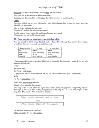 http://nguyencuong229.tk/

No sooner had they started out for California than it started to rain.
No sooner will he arrived than he will want to leave.
No sooner had she entered the building than she felt the presence of somebody else.
L−u ý:
No longer nghÜa l not any more (kh«ng cßn... n÷a). Kh«ng bao giê ®−îc sö dông not longer trong c©u
m nghÜa cña nã nh− vËy.
John no longer studies at the university.
(John doesn’t study at the university any more).
Cynthia may no longer use the library because her card has expired.
(Cynthia may not use the library any more)

23. D¹ng nguyªn, so s¸nh h¬n v so s¸nh h¬n nhÊt.
PhÇn lín c¸c tÝnh tõ diÔn t¶ (tr¹ng th¸i, tÝnh c¸ch, vÎ ®Ñp...) ®Òu cã 3 d¹ng: d¹ng nguyªn (happy), d¹ng
so s¸nh h¬n (happier) v so s¸nh h¬n nhÊt (happiest).

          D¹ng nguyªn             so s¸nh             so s¸nh nhÊt
        hot                 hotter                 hottest
        interesting         more interesting       most interesting
        sick                sicker                 sickest
        colorful            more colorful          most colorful

- D¹ng nguyªn kh«ng chØ sù so s¸nh. Nã chØ m« t¶ phÈm chÊt ®¬n thuÇn cña 1 ng−êi, 1 vËt, hay mét
nhãm (ng−êi hoÆc vËt).
VÝ dô:
The house is big.
The flowers are fragrant.
- D¹ng so s¸nh h¬n chØ ra møc ®é m¹nh h¬n hay yÕu h¬n vÒ sù kh¸c nhau gi÷a 2 ng−êi (2 vËt).
VÝ dô:
My dog is smarter than yours.

Bob is more atheletic than Richard.
Spinach is less appealing than carrots.
* Ta còng cã thÓ so s¸nh 2 thùc thÓ (ng−êi hoÆc vËt) m kh«ng sö dông than. Trong tr−êng hîp n y
th nh ng÷ of the two sÏ ®−îc sö dông trong c©u (nã cã thÓ ®øng ®Çu c©u v sau danh tõ ph¶i cã dÊu
phÈy, hoÆc ®øng ë cuèi - Xem 2 c«ng thøc d−íi ®©y).

           Subject + verb + the + comparative + of the two + (noun)

                                  hoÆc
           of the two + (noun), + Subject + verb + the + comparative


Harvey is the smarter of the two boys.
Of the two shirts, this one is the prettier.



    Try ….and …..Acquire                                                                             69
 