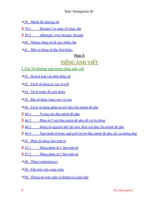 http://hoangtoeic.tk/

+39.   MÖnh ®Ò nh−îng bé
β 39.1       Despite / in spite of (mÆc dï)
β 39.2       although, even though, though

+40.   Nh÷ng ®éng tõ dÔ g©y nhÇm lÉn

+41.   Mét sè ®éng tõ ®Æc biÖt kh¸c.
                                       PhÇn II

                            TiÕng Anh viÕt
I. C¸c lçi th−êng gÆp trong tiÕng anh viÕt
+42.   Sù ho hîp cña thêi ®éng tõ

+43.   C¸ch sö dông to say, to tell

+44.   Tõ ®i tr−íc ®Ó giíi thiÖu

+45.   §¹i tõ nh©n x−ng one v you

+46.   C¸ch sö dông ph©n tõ më ®Çu cho mÖnh ®Ò phô
β 46.1       V+ing më ®Çu mÖnh ®Ò phô
β 46.2       Ph©n tõ 2 më ®Çu mÖnh ®Ò phô ®Ó chØ bÞ ®éng
β 46.3       §éng tõ nguyªn thÓ chØ môc ®Ých më ®Çu cho mÖnh ®Ò phô
β 46.4       Ng÷ danh tõ hoÆc ng÷ giíi tõ më ®Çu mÖnh ®Ò phô chØ sù t−¬ng øng

+47.   Ph©n tõ dïng l m tÝnh tõ
β 47.1       Dïng ph©n tõ 1 l m tÝnh tõ
β 47.2       Dïng ph©n tõ 2 l m tÝnh tõ

+48.   Thõa (redundancy)

+49.   CÊu tróc c©u song song

+50.   Th«ng tin trùc tiÕp v th«ng tin gi¸n tiÕp


8                                                            Try and acquire
 
