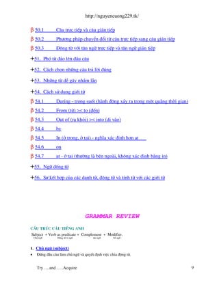 http://nguyencuong229.tk/

β 50.1              C©u trùc tiÕp v c©u gi¸n tiÕp
β 50.2              Ph−¬ng ph¸p chuyÓn ®æi tõ c©u trùc tiÕp sang c©u gi¸n tiÕp
β 50.3              §éng tõ víi t©n ng÷ trùc tiÕp v t©n ng÷ gi¸n tiÕp

+51.          Phã tõ ®¶o lªn ®Çu c©u

+52.          C¸ch chän nh÷ng c©u tr¶ lêi ®óng

+53.          Nh÷ng tõ dÔ g©y nhÇm lÉn

+54.          C¸ch sö dông giíi tõ
β 54.1              During - trong suèt (h nh ®éng x¶y ra trong mét qu ng thêi gian)
β 54.2              From (tõ) >< to (®Õn)
β 54.3              Out of (ra khái) >< into (di v o)
β 54.4              by
β 54.5              In (ë trong, ë t¹i) - nghÜa x¸c ®Þnh h¬n at
β 54.6              on
β 54.7              at - ë t¹i (th−êng l bªn ngo i, kh«ng x¸c ®Þnh b»ng in)

+55.          Ng÷ ®éng tõ

+56.          Sù kÕt hîp cña c¸c danh tõ, ®éng tõ v tÝnh tõ víi c¸c giíi tõ




                                      GRAMMAR REVIEW
CÊu tróc c©u tiÕng Anh
Subject + Verb as predicate + Complement + Modifier.
    Chñ ng÷          §éng tõ vÞ ng÷      t©n ng÷   bæ ng÷



1. Chñ ng÷ (subject)
•     §øng ®Çu c©u l m chñ ng÷ v quyÕt ®Þnh viÖc chia ®éng tõ.


      Try ….and …..Acquire                                                             9
 