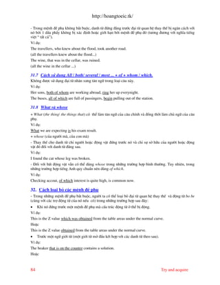 http://hoangtoeic.tk/

- Trong mÖnh ®Ò phô kh«ng b¾t buéc, danh tõ ®øng ®»ng tr−íc ®¹i tõ quan hÖ thay thÕ bÞ ng¨n c¸ch víi
nã bëi 1 dÊu phÈy kh«ng bÞ x¸c ®Þnh hoÆc giíi h¹n bëi mÖnh ®Ò phô ®ã (t−¬ng ®−¬ng víi nghÜa tiÕng
viÖt “ tÊt c¶”).
VÝ dô:
The travellers, who knew about the flood, took another road.
(all the travellers knew about the flood...)
The wine, that was in the cellar, was ruined.
(all the wine in the cellar ...)

31.7 C¸ch sö dông All / both/ several / most ... + of + whom / which.
Kh«ng ®−îc sö dông ®¹i tõ nh©n x−ng t©n ng÷ trong lo¹i c©u n y.
VÝ dô:
Her sons, both of whom are working abroad, ring her up everynight.
The buses, all of which are full of passingers, begin pulling out of the station.

31.8 What v whose
+ What (the thing/ the things that) cã thÓ l m t©n ng÷ cña c©u chÝnh v ®ång thêi l m chñ ng÷ cña c©u
phô.
VÝ dô:
What we are expecting is his exam result.
+ whose (cña ng−êi m , cña con m )
- Thay thÕ cho danh tõ chØ ng−êi hoÆc ®éng vËt ®øng tr−íc nã v chØ sù së h÷u cña ng−êi hoÆc ®éng
vËt ®ã ®èi víi danh tõ ®»ng sau.
VÝ dô:
I found the cat whose leg was broken.
- §èi víi bÊt ®éng vËt vÉn cã thÓ dïng whose trong nh÷ng tr−êng hîp b×nh th−êng. Tuy nhiªn, trong
nh÷ng tr−êng hîp tiÕng Anh quy chuÈn nªn dïng of which.
VÝ dô:
Checking accout, of which interest is quite high, is common now.

32. C¸ch lo¹i bá c¸c mÖnh ®Ò phô
- Trong nh÷ng mÖnh ®Ò phô b¾t buéc, ng−êi ta cã thÓ lo¹i bá ®¹i tõ quan hÖ thay thÕ v ®éng tõ bo be
(cïng víi c¸c trî ®éng tõ cña nã nÕu cã) trong nh÷ng tr−êng hîp sau ®©y:
• Khi nã ®øng tr−íc mét mÖnh ®Ò phô m cÊu tróc ®éng tõ ë thÓ bÞ ®éng.
VÝ dô:
This is the Z value which was obtained from the table areas under the normal curve.
HoÆc
This is the Z value obtained from the table areas under the normal curve.
• Tr−íc mét ng÷ giíi tõ (mét giíi tõ më ®Çu kÕt hîp víi c¸c danh tõ theo sau).
VÝ dô:
The beaker that is on the counter contains a solution.
HoÆc



84                                                                                  Try and acquire
 
