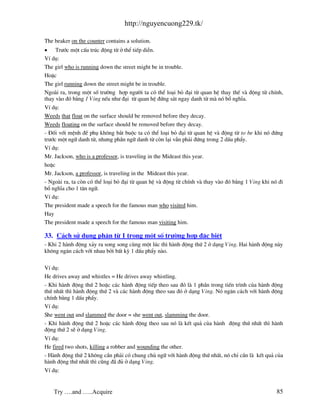http://nguyencuong229.tk/

The beaker on the counter contains a solution.
• Tr−íc mét cÊu tróc ®éng tõ ë thÓ tiÕp diÔn.
VÝ dô:
The girl who is running down the street might be in trouble.
HoÆc
The girl running down the street might be in trouble.
Ngo i ra, trong mét sè tr−êng hîp ng−êi ta cã thÓ lo¹i bá ®¹i tõ quan hÖ thay thÕ v ®éng tõ chÝnh,
thay v o ®ã b»ng 1 Ving nÕu nh− ®¹i tõ quan hÖ ®øng s¸t ngay danh tõ m nã bæ nghÜa.
VÝ dô:
Weeds that float on the surface should be removed before they decay.
Weeds floating on the surface should be removed before they decay.
- §èi víi mÖnh ®Ò phô kh«ng b¾t buéc ta cã thÓ lo¹i bá ®¹i tõ quan hÖ v ®éng tõ to be khi nã ®øng
tr−íc mét ng÷ danh tõ, nh−ng phÇn ng÷ danh tõ cßn l¹i vÉn ph¶i ®øng trong 2 dÊu phÈy.
VÝ dô:
Mr. Jackson, who is a professor, is traveling in the Mideast this year.
hoÆc
Mr. Jackson, a professor, is traveling in the Mideast this year.
- Ngo i ra, ta cßn cã thÓ lo¹i bá ®¹i tõ quan hÖ v ®éng tõ chÝnh v thay v o ®ã b»ng 1 Ving khi nã ®i
bæ nghÜa cho 1 t©n ng÷.
VÝ dô:
The president made a speech for the famous man who visited him.
Hay
The president made a speech for the famous man visiting him.

33. C¸ch sö dông ph©n tõ 1 trong mét sè tr−êng hîp ®Æc biÖt
- Khi 2 h nh ®éng x¶y ra song song cïng mét lóc th× h nh ®éng thø 2 ë d¹ng Ving. Hai h nh ®éng n y
kh«ng ng¨n c¸ch víi nhau bëi bÊt kú 1 dÊu phÈy n o.

VÝ dô:
He drives away and whistles = He drives away whistling.
- Khi h nh ®éng thø 2 hoÆc c¸c h nh ®éng tiÕp theo sau ®ã l 1 phÇn trong tiÕn tr×nh cña h nh ®éng
thø nhÊt th× h nh ®éng thø 2 v c¸c h nh ®éng theo sau ®ã ë d¹ng Ving. Nã ng¨n c¸ch víi h nh ®éng
chÝnh b»ng 1 dÊu phÈy.
VÝ dô:
She went out and slammed the door = she went out, slamming the door.
- Khi h nh ®éng thø 2 hoÆc c¸c h nh ®éng theo sau nã l kÕt qu¶ cña h nh ®éng thø nhÊt th× h nh
®éng thø 2 sÏ ë d¹ng Ving.
VÝ dô:
He fired two shots, killing a robber and wounding the other.
- H nh ®éng thø 2 kh«ng cÇn ph¶i cã chung chñ ng÷ víi h nh ®éng thø nhÊt, nã chØ cÇn l kÕt qu¶ cña
h nh ®éng thø nhÊt th× còng ® ®ñ ë d¹ng Ving.
VÝ dô:


    Try ….and …..Acquire                                                                         85
 