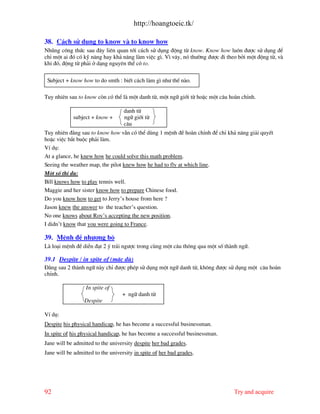 http://hoangtoeic.tk/

38. C¸ch sö dông to know v to know how
Nhòng c«ng thøc sau ®©y liªn quan tíi c¸ch sö dông ®éng tõ know. Know how lu«n ®−îc sö dông ®Ó
chØ mét ai ®ã cã kü n¨ng hay kh¶ n¨ng l m viÖc g×. V× v©y, nã th−êng ®−îc ®i theo bëi mét ®éng tõ, v
khi ®ã, ®éng tõ ph¶i ë d¹ng nguyªn thÓ cã to.

 Subject + know how to do smth : biÕt c¸ch l m g× nh− thÕ n o.

Tuy nhiªn sau to know cßn cã thÓ l mét danh tõ, mét ng÷ giíi tõ hoÆc mét c©u ho n chØnh.

                                   danh tõ
            subject + know +       ng÷ giíi tõ
                                   c©u
Tuy nhiªn ®»ng sau to know how vÉn cã thÓ dïng 1 mÖnh ®Ò ho n chØnh ®Ó chØ kh¶ n¨ng gi¶i quyÕt
hoÆc viÖc b¾t buéc ph¶i l m.
VÝ dô:
At a glance, he knew how he could solve this math problem.
Seeing the weather map, the pilot knew how he had to fly at which line.
Mét sè thÝ dô:
Bill knows how to play tennis well.
Maggie and her sister know how to prepare Chinese food.
Do you know how to get to Jerry’s house from here ?
Jason knew the answer to the teacher’s question.
No one knows about Roy’s accepting the new position.
I didn’t know that you were going to France.

39. MÖnh ®Ò nh−îng bé
L lo¹i mÖnh ®Ò diÔn ®¹t 2 ý tr¸i ng−îc trong cïng mét c©u th«ng qua mét sè th nh ng÷.

39.1 Despite / in spite of (mÆc dï)
§»ng sau 2 th nh ng÷ n y chØ ®−îc phÐp sö dông mét ng÷ danh tõ, kh«ng ®−îc sö dông mét c©u ho n
chØnh.

                  In spite of
                                  + ng÷ danh tõ
                 Despite

VÝ dô:
Despite his physical handicap, he has become a successful businessman.
In spite of his physical handicap, he has become a successful businessman.
Jane will be admitted to the university despite her bad grades.
Jane will be admitted to the university in spite of her bad grades.




92                                                                             Try and acquire
 