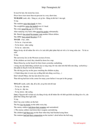 http://hoangtoeic.tk/

It must be late; the moon has risen.
Prices have risen more than ten percent in a very short time.
TO RAISE (smb, sth) - N©ng ai, c¸i g× lªn - §éng tõ ®ßi hái 1 t©n ng÷.
VÝ dô:
The students raise their hands in class.
The weighlifter raises the barbell over it’s head.
The crane raised the car out of the lake.
After studying very hard, John raised his grades substantially.
Mr. Daniels has raised his tenants’ rent another fifteen dollars.
The OPEC have raised the price of oil.
TO LIE : ë t¹i , n»m.
- To lie in : ë t¹i n¬i n o.
- To lie down : n»m xuèng
- To lie on : n»m trªn.
§éng tõ n y rÊt dÔ nhÇm lÉn víi to lie (nãi dèi) ph¶i ph©n biÖt nã víi to lie trong mÉu c©u : To lie to
smb.
VÝ dô:
The university lies in the Western section of town.
If the children are tired, they should lie down for a nap.
Maria Elena lay on the beach for three hours yesterday sunbathing.
( trong c©u n y h nh ®éng sunbath x¶y ra song song víi viÖc n»m trªn b i biÓn nªn dïng sunbathing -
nh− phÇn lý thuyÕt ë trªn ® tr×nh b y)
The old dog just lay on the grass watching the children at play.
( 2 h nh ®éng n»m v xem x¶y ra ®ång thêi nªn dïng watching....)
Don’t disturb Mary; she has lain down for a rest.
That old rug had lain in the corner for many years before it was put in the garage.

TO LAY (smth, smb): ®Æt, ®Ó ai ®ã, c¸i g× lªn trªn bÒ mÆt
- To lay on : ®Æt trªn.
- To lay in : ®Æt v o.
- To lay down : ®Æt xuèng.
L−u ý: Nguyªn thÓ v hiÖn t¹i cña ®éng tõ n y rÊt dÔ nhÇm lÉn víi thêi qu¸ khø cña ®éng tõ to lie, cÇn
ph©n biÖt chóng theo ng÷ c¶nh.
VÝ dô:
Don’t lay your clothes on the bed.
The boy lays his books on the table every day.
The enemy soldiers laid down their weapons and surrendered.
= The enemy soldiers laid down their weapons surrendering.
The children laid their toys on the floor when they had finished using them.
The students had laid their composition on the teacher’s desk before the bell rang.



94                                                                                    Try and acquire
 