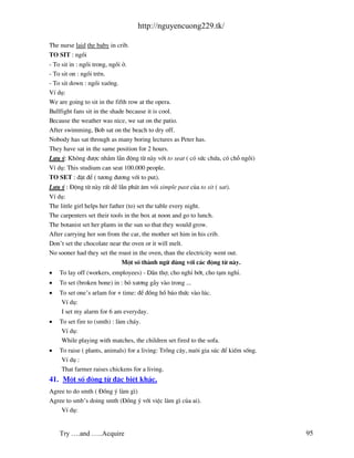 http://nguyencuong229.tk/

The nurse laid the baby in crib.
TO SIT : ngåi
- To sit in : ngåi trong, ngåi ë.
- To sit on : ngåi trªn.
- To sit down : ngåi xuèng.
VÝ dô:
We are going to sit in the fifth row at the opera.
Bullfight fans sit in the shade because it is cool.
Because the weather was nice, we sat on the patio.
After swimming, Bob sat on the beach to dry off.
Nobody has sat through as many boring lectures as Peter has.
They have sat in the same position for 2 hours.
L−u ý: Kh«ng ®−îc nhÇm lÉn ®éng tõ n y víi to seat ( cã søc chøa, cã chç ngåi)
VÝ dô: This studium can seat 100.000 people.
TO SET : ®Æt ®Ó ( t−¬ng ®−¬ng víi to put).
L−u ý : §éng tõ n y rÊt dÔ lÉn ph¸t ©m vãi simple past cña to sit ( sat).
VÝ dô:
The little girl helps her father (to) set the table every night.
The carpenters set their tools in the box at noon and go to lunch.
The botanist set her plants in the sun so that they would grow.
After carrying her son from the car, the mother set him in his crib.
Don’t set the chocolate near the oven or it will melt.
No sooner had they set the roast in the oven, than the electricity went out.
                               Mét sè th nh ng÷ dïng víi c¸c ®éng tõ n y.
•   To lay off (workers, employees) - D n thî, cho nghØ bít, cho t¹m nghØ.
•   To set (broken bone) in : bã x−¬ng gÉy v o trong ...
•   To set one’s arlam for + time: ®Ó ®ång hå b¸o thøc v o lóc.
     VÝ dô:
     I set my alarm for 6 am everyday.
•   To set fire to (smth) : l m ch¸y.
     VÝ dô:
     While playing with matches, the children set fired to the sofa.
•   To raise ( plants, animals) for a living: Trång c©y, nu«i gia sóc ®Ó kiÕm sèng.
     VÝ dô :
     That farmer raises chickens for a living.
41. Mét sè ®éng tõ ®Æc biÖt kh¸c.
Agree to do smth ( §ång ý l m g×)
Agree to smb’s doing smth (§ång ý víi viÖc l m g× cña ai).
    VÝ dô:


    Try ….and …..Acquire                                                              95
 