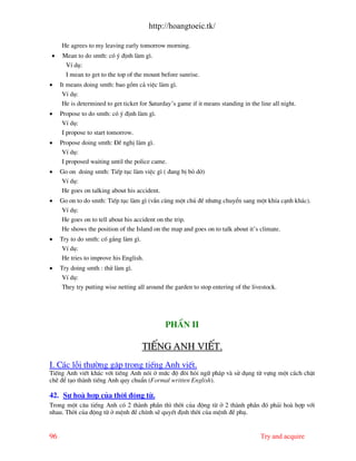 http://hoangtoeic.tk/

     He agrees to my leaving early tomorrow morning.
•    Mean to do smth: cã ý ®Þnh l m g×.
      VÝ dô:
      I mean to get to the top of the mount before sunrise.
•    It means doing smth: bao gåm c¶ viÖc l m g×.
      VÝ dô:
      He is determined to get ticket for Saturday’s game if it means standing in the line all night.
•    Propose to do smth: cã ý ®Þnh l m g×.
      VÝ dô:
      I propose to start tomorrow.
•    Propose doing smth: §Ò nghÞ l m g×.
      VÝ dô:
      I proposed waiting until the police came.
•    Go on doing smth: TiÕp tôc l m viÖc g× ( ®ang bÞ bá dë)
     VÝ dô:
     He goes on talking about his accident.
•    Go on to do smth: TiÕp tôc l m g× (vÉn cïng mét chñ ®Ò nh−ng chuyÓn sang mét khÝa c¹nh kh¸c).
     VÝ dô:
     He goes on to tell about his accident on the trip.
     He shows the position of the Island on the map and goes on to talk about it’s climate.
•    Try to do smth: cè g¾ng l m g×.
      VÝ dô:
      He tries to improve his English.
•    Try doing smth : thö l m g×.
      VÝ dô:
      They try putting wise netting all around the garden to stop entering of the livestock.




                                               PhÇn II

                                      TiÕng Anh viÕt.
I. C¸c lçi th−êng gÆp trong tiÕng Anh viÕt.
TiÕng Anh viÕt kh¸c víi tiÕng Anh nãi ë møc ®é ®ßi hái ng÷ ph¸p v sö dông tõ vùng mét c¸ch chÆt
chÏ ®Ó t¹o th nh tiÕng Anh quy chuÈn (Formal written English).

42. Sù ho hîp cña thêi ®éng tõ.
Trong mét c©u tiÕng Anh cã 2 th nh phÇn th× thêi cña ®éng tõ ë 2 th nh phÇn ®ã ph¶i ho hîp víi
nhau. Thêi cña ®éng tõ ë mÖnh ®Ò chÝnh sÏ quyÕt ®Þnh thêi cña mÖnh ®Ò phô.


96                                                                                   Try and acquire
 
