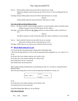 http://nguyencuong229.tk/

C©u sai : George dislikes politics because he believes that they are corrupt.
          (§¹i tõ they kh«ng cã tiÒn sö trong c©u n y. Politics l sè it, v× vËy they kh«ng thÓ ¸m chØ
          tíi nã.)
C©u ®óng: George dislikes politics because he believes that politicians are corrupt.
                                                       HoÆc l
          George dislikes pliticians because he believes that they are corrupt.

C¸c vÝ dô vÒ ®¹i tõ cã tiÒn sö kh«ng râ r ng:
C©u sai : Mr. Brown told Mr. Adams that he would have to work all night in order to finish the report.
              (Kh«ng râ r ng l he ¸m chØ tíi Mr. Brown hay Mr. Adams.)
C©u ®óng : According to Mr.Brown, Mr. Adams will have to work all night in order to finish the re-
           port.
                                                         HoÆc l
           Mr. Brown said that, in order to finish the report, Mr. Adams would have to work all night.

C©u sai : Janet visited her friend every day while she was on vacation.
             (§¹i tõ she cã thÓ ¸m chØ tíi c¶ Janet lÉn b¹n cña c« Êy)
C©u ®óng : While Janet was on vacation, she visited her friend every day.

45. §¹i tõ nh©n x−ng one v you
C¶ 2 ®¹i tõ n y ®Òu mang nghÜa ng−êi ta nh−ng c¸ch sö dông kh¸c nhau.
- NÕu ë trªn ® dïng tíi ®¹i tõ one th× c¸c ®¹i tõ t−¬ng øng ë d−íi còng ph¶i l one, one’s hoÆc he, his.
VÝ dô:
If one takes this exam without studying, one is likely to fail.
If one takes this exam without studying, he is likely to fail.
One should always do one’s homework.
One should always do his homework.


Mét sè ng−êi cÈn thËn tr¸nh ph©n biÖt nam n÷ ® dïng he hoÆc she ( his hoÆc her) nh−ng ®iÒu ®ã l
kh«ng cÇn thiÕt.
NÕu ë trªn ® sö dông ®¹i tõ you th× c¸c ®¹i tõ t−¬ng øng ë d−íi ph¶i l you hoÆc your.

                                                    you
                          You + verb... +                   + (verb) ...
                                                    your

VÝ dô:
If you take this exam without studying, you are likely to fail.
You should always do your homework.

TuyÖt ®èi kh«ng ®−îc dïng one v you lÉn lén.
C¸c vÝ dô vÒ c©u sai:


    Try ….and …..Acquire                                                                             99
 