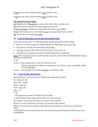 http://hoangtoeic.tk/

If one takes this exam without studying, you are likely to fail.
    Ng«i thø 3                             Ng«i thø 2

If one takes this exam without studying, they are likely to fail.
      Sè Ýt                               Sè nhiÒu


C¸c vÝ dô bæ trî cho c¶ 2 d¹ng:
One should never tell his secrets to a gossip if he wishes them to remain secret.
You should always look both ways before you cross the street.
If one’s knowledge of English is complete, he will be able to pass TOEFL.
If you do not want your test scores reported, you must request that they be canceled.
One should always remember his family.

46. C¸ch sö dông ph©n tõ më ®Çu cho mÖnh ®Ò phô
Trong mét c©u tiÕng Anh cã 2 th nh phÇn chung mét chñ ng÷ ng−êi ta cã thÓ sö dông:
•       ph©n tõ 1 (Verbing) më ®Çu cho mÖnh ®Ò phô ®Ó cho 2 h nh ®éng x¶y ra song song,
•       hoÆc ph©n tõ 2 më ®Çu cho mÖnh ®Ò phô (chØ bÞ ®éng),
•       hoÆc ®éng tõ nguyªn thÓ më ®Çu cho mÖnh ®Ò phô ( chØ môc ®Ých) v
• ng÷ danh tõ hoÆc ng÷ giíi tõ më ®Çu cho mÖnh ®Ò phô ®Ó chØ sù t−¬ng øng.
L−u ý: Khi sö dông lo¹i c©u n y cÇn hÕt søc l−u ý r»ng chñ ng÷ cña mÖnh ®Ò chÝnh ®ång thêi còng l
chñ ng÷ cña mÖnh ®Ò phô.
VÝ dô:
Incorrect: After jumping out of a boat, the shark bit the man.
           (Ta hiÓu chñ ng÷ thËt cña ®éng tõ jumping l the man; nh− vËy, ngay sau dÊu phÈy ta ph¶i
           ®Ò cËp tíi the man.)
Correct : After jumping out of the boat, the man was bitten by a shark.

46.1 V+ing më ®Çu mÖnh ®Ò phô
Th«ng th−êng cã 5 giíi tõ më ®Çu cho mÖnh ®Ò phô ®øng tr−íc Ving ®ã l :
By : b»ng c¸ch, bëi
after, upon : sau khi
before : tr−íc khi
while : trong khi
when : khi
VÝ dô:
  After preparing the dinner, Michelle will read a book.
= After Michelle finishes preparing the dinner, he will read a book.
By working a ten-hour day four days, we can have a long weekend.
Because we work a ten-hour day four days, we can have a long weekend.
While reviewing for the test, Marcia realised that she had forgotten to study the use of participal
phrases.
= While Marcia was reviewing for the test, she realised that she had forgotten to study the use of par-
ticipal phrases.



100                                                                                Try and acquire
 