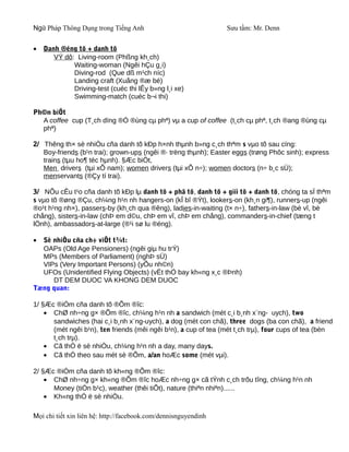 Ngữ Pháp Thông Dụng trong Tiếng Anh                              Sưu tầm: Mr. Denn


•   Danh ®éng tõ + danh tõ
       VÝ dô: Living-room (Phßng kh¸ch)
             Waiting-woman (Ngêi hÇu g¸i)
             Diving-rod (Que dß m¹ch níc)
             Landing craft (Xuång ®æ bé)
             Driving-test (cuéc thi lÊy b»ng l¸i xe)
             Swimming-match (cuéc b¬i thi)

Ph©n biÖt
  A coffee cup (T¸ch dïng ®Ó ®ùng cµ phª) vµ a cup of coffee (t¸ch cµ phª, t¸ch ®ang ®ùng cµ
  phª)

2/ Thêng th× sè nhiÒu cña danh tõ kÐp h×nh thµnh b»ng c¸ch thªm s vµo tõ sau cïng:
   Boy-friends (b¹n trai); grown-ups (ngêi ®· trëng thµnh); Easter eggs (trøng Phôc sinh); express
   trains (tµu ho¶ tèc hµnh). §Æc biÖt,
   Men drivers (tµi xÕ nam); women drivers (tµi xÕ n÷); women doctors (n÷ b¸c sÜ);
   menservants (®Çy tí trai).

3/ NÕu cÊu t¹o cña danh tõ kÐp lµ danh tõ + phã tõ, danh tõ + giíi tõ + danh tõ, chóng ta sÏ thªm
s vµo tõ ®øng ®Çu, ch¼ng h¹n nh hangers-on (kÎ bî ®Ýt), lookers-on (kh¸n gi¶), runners-up (ngêi
®o¹t h¹ng nh×), passers-by (kh¸ch qua ®êng), ladies-in-waiting (t× n÷), fathers-in-law (bè vî, bè
chång), sisters-in-law (chÞ em d©u, chÞ em vî, chÞ em chång), commanders-in-chief (tæng t
lÖnh), ambassadors-at-large (®¹i sø lu ®éng).

• Sè nhiÒu cña ch÷ viÕt t¾t:
  OAPs (Old Age Pensioners) (ngêi giµ hu trÝ)
  MPs (Members of Parliament) (nghÞ sÜ)
  VIPs (Very Important Persons) (yÕu nh©n)
  UFOs (Unidentified Flying Objects) (vËt thÓ bay kh«ng x¸c ®Þnh)
     DT DEM DUOC VA KHONG DEM DUOC
Tæng quan:

1/ §Æc ®iÓm cña danh tõ ®Õm ®îc:
    • ChØ nh÷ng g× ®Õm ®îc, ch¼ng h¹n nh a sandwich (mét c¸i b¸nh x¨ng- uych), two
      sandwiches (hai c¸i b¸nh x¨ng-uych), a dog (mét con chã), three dogs (ba con chã), a friend
      (mét ngêi b¹n), ten friends (mêi ngêi b¹n), a cup of tea (mét t¸ch trµ), four cups of tea (bèn
      t¸ch trµ).
    • Cã thÓ ë sè nhiÒu, ch¼ng h¹n nh a day, many days.
    • Cã thÓ theo sau mét sè ®Õm, a/an hoÆc some (mét vµi).

2/ §Æc ®iÓm cña danh tõ kh«ng ®Õm ®îc:
    • ChØ nh÷ng g× kh«ng ®Õm ®îc hoÆc nh÷ng g× cã tÝnh c¸ch trõu tîng, ch¼ng h¹n nh
      Money (tiÒn b¹c), weather (thêi tiÕt), nature (thiªn nhiªn)......
    • Kh«ng thÓ ë sè nhiÒu.

Mọi chi tiết xin liên hệ: http://facebook.com/dennisnguyendinh
 