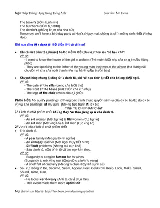 Ngữ Pháp Thông Dụng trong Tiếng Anh                              Sưu tầm: Mr. Denn

    The baker's (tiÖm b¸nh m×)
    The butcher's (tiÖm b¸n thÞt)
    The dentist's (phßng kh¸m cña nha sÜ)
    Tomorrow, we'll have a birthday party at Hoa's (Ngµy mai, chóng ta sÏ ¨n mõng sinh nhËt t¹i nhµ
    Hoa)

Khi nµo dïng Of + danh tõ ®Ó diÔn ®¹t sù së h÷u?

•   Khi cã mét côm tõ (phrase) hoÆc mÖnh ®Ò (clause) theo sau "së h÷u chñ".
    VÝ dô:
       - I want to know the house of the girl in uniform (T«i muèn biÕt nhµ cña c« g¸i mÆc ®ång
       phôc)
       - They are speaking to the father of the young man they met at the airport (Hä ®ang nãi
       chuyÖn víi cha cña ngêi thanh niªn mµ hä ®· gÆp ë s©n bay)

•   Khuynh híng chung lµ dïng Of + danh tõ, khi "së h÷u chñ" lµ vËt chø kh«ng ph¶i ngêi.
    VÝ dô:
       - The gate of the villa (cæng cña biÖt thù)
       - The front of the house (mÆt tiÒn cña c¨n nhµ)
       - The legs of the chair (ch©n cña c¸i ghÕ)

Ph©n biÖt: My aunt's paintings (Nh÷ng bøc tranh thuéc quyÒn së h÷u cña d× t«i hoÆc do d× t«i
vÏ) vµ The paintings of my aunt (Nh÷ng bøc tranh t¶ d× t«i)
                                       TINH TU CHI PHAM CHAT
1/ TÝnh tõ chØ phÈm chÊt kh«ng thay ®æi theo gièng vµ sè cña danh tõ.
    VÝ dô:
       - An old woman (Mét bµ l·o) & Old women (C¸c bµ l·o)
       - An old man (Mét «ng l·o) & Old men (C¸c «ng l·o)
2/ VÞ trÝ cña tÝnh tõ chØ phÈm chÊt
• Tríc danh tõ.
    VÝ dô:
       - A poor family (Mét gia ®×nh nghÌo)
       - An unhappy teacher (Mét ngêi thÇy bÊt h¹nh)
       - Difficult problems (Nh÷ng bµi to¸n khã)
       - Sau danh tõ, nÕu tÝnh tõ cã bæ ng÷ kÌm theo.
    VÝ dô:
       - Burgundy is a region famous for its wines
       (Burgundy lµ mét vïng næi tiÕng vÒ c¸c lo¹i rîu vang)
       - A shelf full of crockery (Mét ng¨n chøa ®Çy ®å sµnh sø)
• Sau c¸c ®éng tõ Be, Become, Seem, Appear, Feel, Get/Grow, Keep, Look, Make, Smell,
    Sound, Taste, Turn.
    VÝ dô:
       - He looks world-weary (Anh ta cã vÎ ch¸n ®êi)
       - This event made them more optimistic

Mọi chi tiết xin liên hệ: http://facebook.com/dennisnguyendinh
 