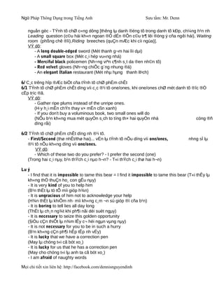 Ngữ Pháp Thông Dụng trong Tiếng Anh                                  Sưu tầm: Mr. Denn

   nguån gèc - TÝnh tõ chØ c«ng dông [thêng lµ danh ®éng tõ trong danh tõ kÐp, ch¼ng h¹n nh
   Leading question (c©u hái kh«n ngoan ®Ó dÉn ®Õn c©u tr¶ lêi ®óng ý cña ngêi hái), Waiting
   room (phßng chê ®îi),Riding breeches (quÇn mÆc khi cìi ngùa)].
   VÝ dô:
      - A long double-edged sword (Mét thanh g¬m hai lìi dµi)
      - A small square box (Mét c¸i hép vu«ng nhá)
      - Merciful black policemen (Nh÷ng viªn c¶nh s¸t da ®en nh©n tõ)
      - Red velvet gloves (Nh÷ng chiÕc g¨ng nhung ®á)
      - An elegant Italian restaurant (Mét nhµ hµng thanh lÞch)

6/ C¸c trêng hîp ®Æc biÖt cña tÝnh tõ chØ phÈm chÊt
6/1 TÝnh tõ chØ phÈm chÊt dïng víi c¸c ®¹i tõ one/ones, khi one/ones chØ mét danh tõ ®îc ®Ò
cËp tríc ®ã.
    VÝ dô:
       - Gather ripe plums instead of the unripe ones.
       (H·y h¸i mËn chÝn thay v× mËn cßn xanh)
       - If you don't buy a voluminous book, two small ones will do
       (NÕu b¹n kh«ng mua mét quyÓn s¸ch to tíng th× hai quyÓn nhá                     còng ®ñ
       dïng råi)

6/2 TÝnh tõ chØ phÈm chÊt dïng nh ®¹i tõ.
   - First/Second (thø nhÊt/thø hai)... vÉn lµ tÝnh tõ nÕu dïng víi one/ones,                nhng sÏ lµ
   ®¹i tõ nÕu kh«ng dïng víi one/ones.
        VÝ dô:
       - Which of these two do you prefer? - I prefer the second (one)
   (Trong hai c¸i nµy, b¹n thÝch c¸i nµo h¬n? - T«i thÝch c¸i thø hai h¬n)

Lu ý
   - I find that it is impossible to tame this bear = I find it impossible to tame this bear (T«i thÊy lµ
   kh«ng thÓ thuÇn ho¸ con gÊu nµy)
   - It is very kind of you to help him
   (B¹n thËt lµ tö tÕ míi gióp h¾n)
   - It is ungracious of him not to acknowledge your help
   (H¾n thËt lµ khiÕm nh· míi kh«ng c¸m ¬n sù gióp ®ì cña b¹n)
   - It is boring to tell lies all day long
   (ThËt lµ ch¸n ng¾t khi ph¶i nãi dèi suèt ngµy)
   - It is necessary to seize this golden opportunity
   (§iÒu cÇn thiÕt lµ n¾m lÊy c¬ héi ngµn vµng nµy)
   - It is not necessary for you to be in such a hurry
   (B¹n kh«ng cÇn ph¶i hÊp tÊp nh vËy)
   - It is lucky that we have a correction pen
   (May lµ chóng t«i cã bót xo¸)
   - It is lucky for us that he has a correction pen
   (May cho chóng t«i lµ anh ta cã bót xo¸)
   - I am afraid of naughty words

Mọi chi tiết xin liên hệ: http://facebook.com/dennisnguyendinh
 