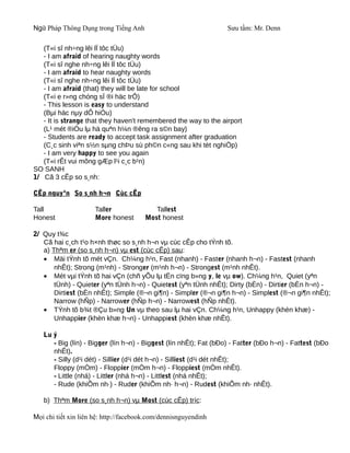 Ngữ Pháp Thông Dụng trong Tiếng Anh                               Sưu tầm: Mr. Denn

   (T«i sî nh÷ng lêi lÏ tôc tÜu)
   - I am afraid of hearing naughty words
   (T«i sî nghe nh÷ng lêi lÏ tôc tÜu)
   - I am afraid to hear naughty words
   (T«i sî nghe nh÷ng lêi lÏ tôc tÜu)
   - I am afraid (that) they will be late for school
   (T«i e r»ng chóng sÏ ®i häc trÔ)
   - This lesson is easy to understand
   (Bµi häc nµy dÔ hiÓu)
   - It is strange that they haven't remembered the way to the airport
   (L¹ mét ®iÒu lµ hä quªn h¼n ®êng ra s©n bay)
   - Students are ready to accept task assignment after graduation
   (C¸c sinh viªn s½n sµng chÞu sù ph©n c«ng sau khi tèt nghiÖp)
   - I am very happy to see you again
   (T«i rÊt vui mõng gÆp l¹i c¸c b¹n)
SO SANH
1/ Cã 3 cÊp so s¸nh:

CÊp nguyªn So s¸nh h¬n Cùc cÊp

Tall                  Taller               Tallest
Honest                More honest       Most honest

2/ Quy t¾c
   Cã hai c¸ch t¹o h×nh thøc so s¸nh h¬n vµ cùc cÊp cho tÝnh tõ.
   a) Thªm er (so s¸nh h¬n) vµ est (cùc cÊp) sau:
   • Mäi tÝnh tõ mét vÇn. Ch¼ng h¹n, Fast (nhanh) - Faster (nhanh h¬n) - Fastest (nhanh
       nhÊt); Strong (m¹nh) - Stronger (m¹nh h¬n) - Strongest (m¹nh nhÊt).
   • Mét vµi tÝnh tõ hai vÇn (chñ yÕu lµ tËn cïng b»ng y, le vµ ow). Ch¼ng h¹n, Quiet (yªn
       tÜnh) - Quieter (yªn tÜnh h¬n) - Quietest (yªn tÜnh nhÊt); Dirty (bÈn) - Dirtier (bÈn h¬n) -
       Dirtiest (bÈn nhÊt); Simple (®¬n gi¶n) - Simpler (®¬n gi¶n h¬n) - Simplest (®¬n gi¶n nhÊt);
       Narrow (hÑp) - Narrower (hÑp h¬n) - Narrowest (hÑp nhÊt).
   • TÝnh tõ b¾t ®Çu b»ng Un vµ theo sau lµ hai vÇn. Ch¼ng h¹n, Unhappy (khèn khæ) -
       Unhappier (khèn khæ h¬n) - Unhappiest (khèn khæ nhÊt).

   Lu ý
      - Big (lín) - Bigger (lín h¬n) - Biggest (lín nhÊt); Fat (bÐo) - Fatter (bÐo h¬n) - Fattest (bÐo
      nhÊt).
      - Silly (d¹i dét) - Sillier (d¹i dét h¬n) - Silliest (d¹i dét nhÊt);
      Floppy (mÒm) - Floppier (mÒm h¬n) - Floppiest (mÒm nhÊt).
      - Little (nhá) - Littler (nhá h¬n) - Littlest (nhá nhÊt);
      - Rude (khiÕm nh·) - Ruder (khiÕm nh· h¬n) - Rudest (khiÕm nh· nhÊt).

   b) Thªm More (so s¸nh h¬n) vµ Most (cùc cÊp) tríc:

Mọi chi tiết xin liên hệ: http://facebook.com/dennisnguyendinh
 