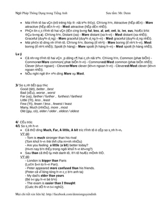 Ngữ Pháp Thông Dụng trong Tiếng Anh                               Sưu tầm: Mr. Denn


   •   Mäi tÝnh tõ ba vÇn (trõ trêng hîp ®· nãi trªn ®©y). Ch¼ng h¹n, Attractive (hÊp dÉn) - More
       attractive (hÊp dÉn h¬n) - Most attractive (hÊp dÉn nhÊt).
   •   PhÇn lín c¸c tÝnh tõ hai vÇn (tËn cïng b»ng ful, less, al, ant, ent, ic, ive, ous, hoÆc b¾t
       ®Çu b»ng a). Ch¼ng h¹n, Distant (xa) - More distant (xa h¬n) - Most distant (xa nhÊt);
       Graceful (duyªn d¸ng) - More graceful (duyªn d¸ng h¬n) - Most graceful (duyªn d¸ng nhÊt).
   •   Mäi ph©n tõ dïng nh tÝnh tõ. Ch¼ng h¹n, Boring (tÎ nh¹t) - More boring (tÎ nh¹t h¬n), Most
       boring (tÎ nh¹t nhÊt); Spoilt (h háng) - More spoilt (h háng h¬n) - Most spoilt (h háng nhÊt).

Lu ý
   •   Cã nh÷ng tÝnh tõ hai vÇn ¸p dông c¶ hai c¸ch nãi trªn. Ch¼ng h¹n, Common (phæ biÕn) -
       Commoner/More common( phæ biÕn h¬n) - Commonest/Most common (phæ biÕn nhÊt);
       Clever (kh«n ngoan) - Cleverer/More clever (kh«n ngoan h¬n) - Cleverest/Most clever (kh«n
       ngoan nhÊt).
   •   NÕu nghi ngê th× nªn dïng More vµ Most.


3/ So s¸nh bÊt quy t¾c
    Good (tèt), better , best
    Bad (xÊu), worse , worst
    Far (xa), farther / further , furthest / farthest
    Little (Ýt), less , least
    Few (Ýt), fewer / less , fewest / least
    Many, Much (nhiÒu), more , most
    Old (giµ, cò), elder / older , eldest / oldest


4/ CÊu tróc
4/1 So s¸nh h¬n
   • Cã thÓ dïng Much, Far, A little, A bit tríc tÝnh tõ ë cÊp so s¸nh h¬n.
   VÝ dô:
      - Tom is much stronger than his rival
      (Tom khoÎ h¬n ®èi thñ cña m×nh nhiÒu)
      - Are you feeling a little (a bit) better today?
      (H«m nay b¹n thÊy trong ngêi khoÎ h¬n kh«ng?)
   • Sau than cã thÓ lµ mét danh tõ, ®¹i tõ hoÆc mÖnh ®Ò.
   VÝ dô:
      - London is bigger than Paris
      (Lu©n §«n to h¬n Pari).
      - Peter appeared more confused than his friends.
      (Peter cã vÎ lóng tóng h¬n c¸c b¹n anh ta)
      - My dad's older than yours
      (Bè t«i giµ h¬n bè b¹n)
      - The exam is easier than I thought
      (Cuéc thi dÔ h¬n t«i nghÜ).

Mọi chi tiết xin liên hệ: http://facebook.com/dennisnguyendinh
 