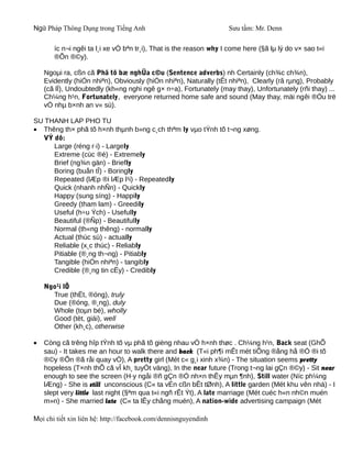 Ngữ Pháp Thông Dụng trong Tiếng Anh                                Sưu tầm: Mr. Denn

       íc n¬i ngêi ta l¸i xe vÒ bªn tr¸i), That is the reason why I come here (§ã lµ lý do v× sao t«i
       ®Õn ®©y).

    Ngoµi ra, cßn cã Phã tõ bæ nghÜa c©u (Sentence adverbs) nh Certainly (ch¾c ch¾n),
    Evidently (hiÓn nhiªn), Obviously (hiÓn nhiªn), Naturally (tÊt nhiªn), Clearly (râ rµng), Probably
    (cã lÏ), Undoubtedly (kh«ng nghi ngê g× n÷a), Fortunately (may thay), Unfortunately (rñi thay) ...
    Ch¼ng h¹n, Fortunately, everyone returned home safe and sound (May thay, mäi ngêi ®Òu trë
    vÒ nhµ b×nh an v« sù).

SU THANH LAP PHO TU
• Thêng th× phã tõ h×nh thµnh b»ng c¸ch thªm ly vµo tÝnh tõ t¬ng xøng.
  VÝ dô:
     Large (réng r·i) - Largely
     Extreme (cùc ®é) - Extremely
     Brief (ng¾n gän) - Briefly
     Boring (buån tÎ) - Boringly
     Repeated (lÆp ®i lÆp l¹i) - Repeatedly
     Quick (nhanh nhÑn) - Quickly
     Happy (sung síng) - Happily
     Greedy (tham lam) - Greedily
     Useful (h÷u Ých) - Usefully
     Beautiful (®Ñp) - Beautifully
     Normal (th«ng thêng) - normally
     Actual (thùc sù) - actually
     Reliable (x¸c thùc) - Reliably
     Pitiable (®¸ng th¬ng) - Pitiably
     Tangible (hiÓn nhiªn) - tangibly
     Credible (®¸ng tin cËy) - Credibly

    Ngo¹i lÖ
      True (thËt, ®óng), truly
      Due (®óng, ®¸ng), duly
      Whole (toµn bé), wholly
      Good (tèt, giái), well
      Other (kh¸c), otherwise

•   Còng cã trêng hîp tÝnh tõ vµ phã tõ gièng nhau vÒ h×nh thøc . Ch¼ng h¹n, Back seat (GhÕ
    sau) - It takes me an hour to walk there and back (T«i ph¶i mÊt mét tiÕng ®ång hå ®Ó ®i tõ
    ®©y ®Õn ®ã råi quay vÒ), A pretty girl (Mét c« g¸i xinh x¾n) - The situation seems pretty
    hopeless (T×nh thÕ cã vÎ kh¸ tuyÖt väng), In the near future (Trong t¬ng lai gÇn ®©y) - Sit near
    enough to see the screen (H·y ngåi ®ñ gÇn ®Ó nh×n thÊy mµn ¶nh), Still water (Níc ph¼ng
    lÆng) - She is still unconscious (C« ta vÉn cßn bÊt tØnh), A little garden (Mét khu vên nhá) - I
    slept very little last night (§ªm qua t«i ngñ rÊt Ýt), A late marriage (Mét cuéc h«n nh©n muén
    m»n) - She married late (C« ta lÊy chång muén), A nation-wide advertising campaign (Mét

Mọi chi tiết xin liên hệ: http://facebook.com/dennisnguyendinh
 
