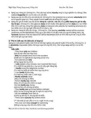 Ngữ Pháp Thông Dụng trong Tiếng Anh                              Sưu tầm: Mr. Denn


•   §øng sau ®éng tõ. Ch¼ng h¹n, This old man drinks heavily (¤ng l·o nµy nghiÖn rîu nÆng), She
    walked sluggishly (C« ta ®i mét c¸ch uÓ o¶i).
•   §øng sau tóc tõ nÕu c©u cã mét tóc tõ. Ch¼ng h¹n, He rendered me a service voluntarily (Anh
    ta tù nguyÖn gióp t«i), They speak French well (Hä nãi tiÕng Ph¸p giái).
•   §øng tríc giíi tõ hoÆc sau tóc tõ khi ®éng tõ + giíi tõ + tóc tõ (nhng ph¶i ®øng tríc giíi tõ nÕu
    tóc tõ dµi). Ch¼ng h¹n, She glances shyly at him hoÆc She glances at him shyly (C« ta e thÑn
    liÕc nh×n anh ta), nhng She glances shyly at everyone who attends her wedding ceremony (C«
    ta e thÑn nh×n nh÷ng ngêi ®Õn dù lÔ cíi cña c« ta).
•   §øng tríc ®éng tõ nÕu tóc tõ dµi. Ch¼ng h¹n, The teacher carefully marked all the incorrect
    sentences on the blackboard (ThÇy gi¸o cÈn thËn ®¸nh dÊu mäi c©u sai trªn b¶ng ®en), He
    furiously declares that any latecomer will be blacklisted (Anh ta ®iªn tiÕt tuyªn bè r»ng ai ®Õn
    trÔ sÏ bÞ ghi vµo sæ ®en).

2/ Phã tõ chØ møc ®é (Adverbs of degree)
§øng tríc mét phã tõ hoÆc mét tÝnh tõ ®Ó bæ nghÜa cho phã tõ hoÆc tÝnh tõ Êy. Ch¼ng h¹n, It
is absolutely impossible (§iÒu ®ã hoµn toµn kh«ng thÓ ®îc), She sings very well (C« ta ca rÊt
hay).
    §Æc biÖt
       - They have only two children
       (Hä cã ván vÑn hai ®øa con)
       - Only five people were hurt in the accident
       (ChØ cã n¨m ngêi bÞ th¬ng trong vô tai n¹n)
       - For external use only
       (Dïng ngoµi da mµ th«i)
       - I only waited a few minutes, but it seemed like hours
       (T«i chØ ®îi vµi phót th«i, mµ cø nh mÊy giê ®ång hå)
       - I hardly know this telephone number
       (T«i võa míi biÕt sè ®iÖn tho¹i nµy mµ th«i)
       - I can hardly lift this bag
       (T«i khã mµ nhÊc næi c¸i bao nµy)
       - Hardly anybody came
        (HÇu nh ch¼ng ai ®Õn)
       -There's hardly any milk left
       (HÇu nh ch¼ng cßn chót s÷a nµo)
       -He has hardly any money
       (Anh ta hÇu nh ch¼ng cã tiÒn)
       - They hardly ever go to bed before midnight
       (HÇu nh hä ch¼ng bao giê ®i ngñ tríc nöa ®ªm)
       - He can scarcely have said so
       (Ch¾c lµ anh Êy ®· kh«ng nãi nh thÕ)
       - There were scarcely fifty strikers there
       (™ ®ã chØ cã ván vÑn n¨m m¬i ngêi ®×nh c«ng)
       - This river isn't deep enough for swimming
       (Dßng s«ng nµy cha ®ñ s©u ®Ó b¬i léi)
Mọi chi tiết xin liên hệ: http://facebook.com/dennisnguyendinh
 