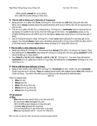 Ngữ Pháp Thông Dụng trong Tiếng Anh                              Sưu tầm: Mr. Denn

       - Write clearly enough for us to read it
       (H·y viÕt ®ñ râ cho chóng t«i ®äc ®îc)

3/ Phã tõ chØ sù thêng xuyªn (Adverbs of frequency)
• §øng sau th× ®¬n gi¶n cña To be. Ch¼ng h¹n, Your hands are still dirty (Tay anh vÉn cßn
   bÈn), He is always modest about his achievements (Anh ta lu«n khiªm tèn vÒ nh÷ng thµnh tùu
   cña m×nh).
• Tríc th× ®¬n gi¶n cña tÊt c¶ c¸c ®éng tõ kh¸c. Ch¼ng h¹n, I continually have to remind him of
   his family (T«i ph¶i liªn tôc nh¾c h¾n nhí ®Õn gia ®×nh h¾n), He sometimes writes to me
   (ThØnh tho¶ng anh ta cã viÕt th cho t«i), My father never eats meat (Cha t«i ch¼ng bao giê ¨n
   thÞt).
• Sau trî ®éng tõ trong th× kÐp. Ch¼ng h¹n, I have never been abroad (T«i cha bao giê ra níc
   ngoµi), You should always check your oil before starting (B¹n nªn lu«n lu«n kiÓm tra dÇu nhít tr-
   íc khi khëi hµnh), We have often been there (Chóng t«i ®· tõng ®Õn ®ã lu«n).

4 Phã tõ chØ n¬i chèn (Adverbs of place)
• §øng sau ®éng tõ. Ch¼ng h¹n, Her parents live abroad (Cha mÑ c« ta sèng ë níc ngoµi), They
   are waiting for us downstairs (Hä ®ang ®îi chóng t«i ë tÇng díi), Are you going anywhere? (Anh
   ®Þnh ®i bÊt cø n¬i nµo chø?).
• Sau §éng tõ + tóc tõ hoÆc §éng tõ + giíi tõ + tóc tõ. Ch¼ng h¹n, I've seen that old women
   somewhere (T«i ®· gÆp bµ l·o ®ã ë n¬i nµo ®ã), We looked for it everywhere (Chóng t«i ®· t×m
   nã kh¾p n¬i).

5/ Phã tõ chØ thêi gian (Adverbs of time)
• §øng ë ®Çu hoÆc cuèi mÖnh ®Ò. Ch¼ng h¹n, Eventually he won hoÆc He won eventually
   (Cuèi cïng anh ta ®· th¾ng), Then we walked home hoÆc We walked home then (Råi chóng t«i
   ®i bé vÒ nhµ). Tuy nhiªn, tèt nhÊt lµ tra tù ®iÓn tríc khi dïng phã tõ chØ thêi gian.
                                               DAI TU
TINH TU NGHI VAN
   • Who (®¹i tõ)
   • Whom (®¹i tõ)
   • What (®¹i tõ vµ tÝnh tõ)
   • Which (®¹i tõ vµ tÝnh tõ)
   • Whose (®¹i tõ vµ tÝnh tõ)

VÝ dô minh ho¹
a) Who
   - Who told him the news? (Ai b¸o tin cho anh ta?)
   - Do you know who damaged my car?
      (B¹n cã biÕt ai lµm háng xe t«i hay kh«ng?)
   - I wonder who phoned this morning
      (T«i ch¼ng biÕt ai ®· gäi ®iÖn tho¹i s¸ng nay)
   - Who ate my bread? (Ai ®· ¨n b¸nh m× cña t«i?)

Mọi chi tiết xin liên hệ: http://facebook.com/dennisnguyendinh
 