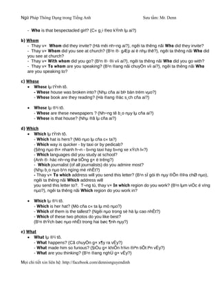 Ngữ Pháp Thông Dụng trong Tiếng Anh                              Sưu tầm: Mr. Denn

   - Who is that bespectacled girl? (C« g¸i ®eo kÝnh lµ ai?)

b) Whom
   - Thay v× Whom did they invite? (Hä mêi nh÷ng ai?), ngêi ta thêng nãi Who did they invite?
   - Thay v× Whom did you see at church? (B¹n ®· gÆp ai ë nhµ thê?), ngêi ta thêng nãi Who did
   you see at church?
   - Thay v× With whom did you go? (B¹n ®· ®i víi ai?), ngêi ta thêng nãi Who did you go with?
   - Thay v× To whom are you speaking? (B¹n ®ang nãi chuyÖn víi ai?), ngêi ta thêng nãi Who
   are you speaking to?

c) Whose
   • Whose lµ tÝnh tõ.
      - Whose house was broken into? (Nhµ cña ai bÞ bän trém vµo?)
      - Whose book are they reading? (Hä ®ang ®äc s¸ch cña ai?)

   •   Whose lµ ®¹i tõ.
       - Whose are these newspapers ? (Nh÷ng tê b¸o nµy lµ cña ai?)
       - Whose is that house? (Nhµ ®ã lµ cña ai?)

d) Which
   • Which lµ tÝnh tõ.
      - Which hat is hers? (Mò nµo lµ cña c« ta?)
      - Which way is quicker - by taxi or by pedicab?
      (§êng nµo th× nhanh h¬n - b»ng taxi hay b»ng xe xÝch l«?)
      - Which languages did you study at school?
      (Anh ®· häc nh÷ng thø tiÕng g× ë trêng?)
      - Which journalist (of all journalists) do you admire most?
      (Nhµ b¸o nµo b¹n ngìng mé nhÊt?)
      - Thay v× To which address will you send this letter? (B¹n sÏ göi th nµy ®Õn ®Þa chØ nµo),
      ngêi ta thêng nãi Which address will
      you send this letter to?. T¬ng tù, thay v× In which region do you work? (B¹n lµm viÖc ë vïng
      nµo?), ngêi ta thêng nãi Which region do you work in?

   •   Which lµ ®¹i tõ.
       - Which is her hat? (Mò cña c« ta lµ mò nµo?)
       - Which of them is the tallest? (Ngêi nµo trong sè hä lµ cao nhÊt?)
       - Which of these two photos do you like best?
       (B¹n thÝch bøc nµo nhÊt trong hai bøc ¶nh nµy?)

e) What
   • What lµ ®¹i tõ.
      - What happens? (Cã chuyÖn g× x¶y ra vËy?)
      - What made him so furious? (§iÒu g× khiÕn h¾n ®iªn tiÕt lªn vËy?)
      - What are you thinking? (B¹n ®ang nghÜ g× vËy?)

Mọi chi tiết xin liên hệ: http://facebook.com/dennisnguyendinh
 