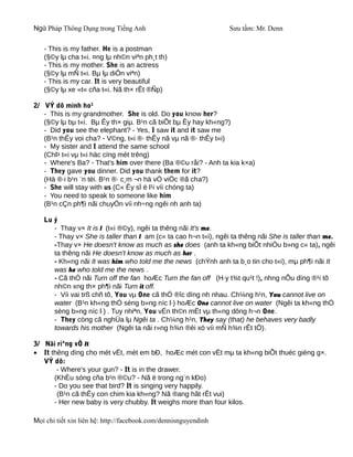 Ngữ Pháp Thông Dụng trong Tiếng Anh                              Sưu tầm: Mr. Denn

   - This is my father. He is a postman
   (§©y lµ cha t«i. ¤ng lµ nh©n viªn ph¸t th)
   - This is my mother. She is an actress
   (§©y lµ mÑ t«i. Bµ lµ diÔn viªn)
   - This is my car. It is very beautiful
   (§©y lµ xe «t« cña t«i. Nã th× rÊt ®Ñp)

2/ VÝ dô minh ho¹
   - This is my grandmother. She is old. Do you know her?
   (§©y lµ bµ t«i. Bµ Êy th× giµ. B¹n cã biÕt bµ Êy hay kh«ng?)
   - Did you see the elephant? - Yes, I saw it and it saw me
   (B¹n thÊy voi cha? - V©ng, t«i ®· thÊy nã vµ nã ®· thÊy t«i)
   - My sister and I attend the same school
   (ChÞ t«i vµ t«i häc cïng mét trêng)
   - Where's Ba? - That's him over there (Ba ®©u råi? - Anh ta kia k×a)
   - They gave you dinner. Did you thank them for it?
   (Hä ®·i b¹n ¨n tèi. B¹n ®· c¸m ¬n hä vÒ viÖc ®ã cha?)
   - She will stay with us (C« Êy sÏ ë l¹i víi chóng ta)
   - You need to speak to someone like him
   (B¹n cÇn ph¶i nãi chuyÖn víi nh÷ng ngêi nh anh ta)

   Lu ý
      - Thay v× It is I (t«i ®©y), ngêi ta thêng nãi It's me.
      - Thay v× She is taller than I am (c« ta cao h¬n t«i), ngêi ta thêng nãi She is taller than me.
      -Thay v× He doesn't know as much as she does (anh ta kh«ng biÕt nhiÒu b»ng c« ta), ngêi
      ta thêng nãi He doesn't know as much as her .
      - Kh«ng nãi It was him who told me the news (chÝnh anh ta b¸o tin cho t«i), mµ ph¶i nãi It
      was he who told me the news .
      - Cã thÓ nãi Turn off the fan hoÆc Turn the fan off (H·y t¾t qu¹t !), nhng nÕu dïng ®¹i tõ
      nh©n xng th× ph¶i nãi Turn it off.
      - Víi vai trß chñ tõ, You vµ One cã thÓ ®îc dïng nh nhau. Ch¼ng h¹n, You cannot live on
      water (B¹n kh«ng thÓ sèng b»ng níc l·) hoÆc One cannot live on water (Ngêi ta kh«ng thÓ
      sèng b»ng níc l·) . Tuy nhiªn, You vÉn th©n mËt vµ th«ng dông h¬n One.
      - They còng cã nghÜa lµ Ngêi ta . Ch¼ng h¹n, They say (that) he behaves very badly
      towards his mother (Ngêi ta nãi r»ng h¾n ®èi xö víi mÑ h¾n rÊt tÖ).

3/ Nãi riªng vÒ It
• It thêng dïng cho mét vËt, mét em bÐ, hoÆc mét con vËt mµ ta kh«ng biÕt thuéc gièng g×.
   VÝ dô:
       - Where's your gun? - It is in the drawer.
      (KhÈu sóng cña b¹n ®©u? - Nã ë trong ng¨n kÐo)
      - Do you see that bird? It is singing very happily.
       (B¹n cã thÊy con chim kia kh«ng? Nã ®ang hãt rÊt vui)
      - Her new baby is very chubby. It weighs more than four kilos.

Mọi chi tiết xin liên hệ: http://facebook.com/dennisnguyendinh
 