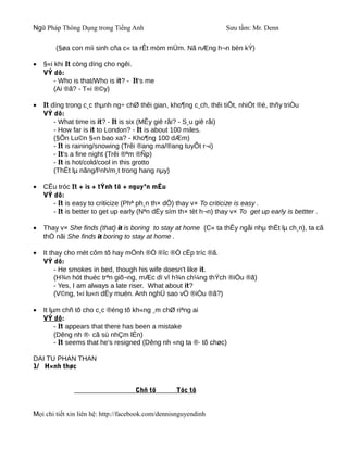 Ngữ Pháp Thông Dụng trong Tiếng Anh                                Sưu tầm: Mr. Denn

        (§øa con míi sinh cña c« ta rÊt mòm mÜm. Nã nÆng h¬n bèn kÝ)

•   §«i khi It còng dïng cho ngêi.
    VÝ dô:
        - Who is that/Who is it? - It's me
        (Ai ®ã? - T«i ®©y)

•   It dïng trong c¸c thµnh ng÷ chØ thêi gian, kho¶ng c¸ch, thêi tiÕt, nhiÖt ®é, thñy triÒu
    VÝ dô:
        - What time is it? - It is six (MÊy giê råi? - S¸u giê råi)
        - How far is it to London? - It is about 100 miles.
        (§Õn Lu©n §«n bao xa? - Kho¶ng 100 dÆm)
        - It is raining/snowing (Trêi ®ang ma/®ang tuyÕt r¬i)
        - It's a fine night (Trêi ®ªm ®Ñp)
        - It is hot/cold/cool in this grotto
        (ThËt lµ nãng/l¹nh/m¸t trong hang nµy)

•   CÊu tróc It + is + tÝnh tõ + nguyªn mÉu
    VÝ dô:
       - It is easy to criticize (Phª ph¸n th× dÔ) thay v× To criticize is easy .
       - It is better to get up early (Nªn dËy sím th× tèt h¬n) thay v× To get up early is bettter .

•   Thay v× She finds (that) it is boring to stay at home (C« ta thÊy ngåi nhµ thËt lµ ch¸n), ta cã
    thÓ nãi She finds it boring to stay at home .

•   It thay cho mét côm tõ hay mÖnh ®Ò ®îc ®Ò cËp tríc ®ã.
    VÝ dô:
         - He smokes in bed, though his wife doesn't like it.
         (H¾n hót thuèc trªn giõ¬ng, mÆc dï vî h¾n ch¼ng thÝch ®iÒu ®ã)
         - Yes, I am always a late riser. What about it?
         (V©ng, t«i lu«n dËy muén. Anh nghÜ sao vÒ ®iÒu ®ã?)

•   It lµm chñ tõ cho c¸c ®éng tõ kh«ng ¸m chØ riªng ai
    VÝ dô:
         - It appears that there has been a mistake
         (Dêng nh ®· cã sù nhÇm lÉn)
         - It seems that he's resigned (Dêng nh «ng ta ®· tõ chøc)

DAI TU PHAN THAN
1/ H×nh thøc


                                    Chñ tõ         Tóc tõ


Mọi chi tiết xin liên hệ: http://facebook.com/dennisnguyendinh
 
