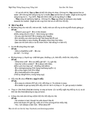Ngữ Pháp Thông Dụng trong Tiếng Anh                                Sưu tầm: Mr. Denn

       - Víi vai trß chñ tõ, You vµ One cã thÓ ®îc dïng nh nhau. Ch¼ng h¹n, You cannot live on
       water (B¹n kh«ng thÓ sèng b»ng níc l·) hoÆc One cannot live on water (Ngêi ta kh«ng thÓ
       sèng b»ng níc l·) . Tuy nhiªn, You vÉn th©n mËt vµ th«ng dông h¬n One.
       - They còng cã nghÜa lµ Ngêi ta . Ch¼ng h¹n, They say (that) he behaves very badly
       towards his mother (Ngêi ta nãi r»ng h¾n ®èi xö víi mÑ h¾n rÊt tÖ).

3/ Nãi riªng vÒ It
• It thêng dïng cho mét vËt, mét em bÐ, hoÆc mét con vËt mµ ta kh«ng biÕt thuéc gièng g×.
   VÝ dô:
       - Where's your gun? - It is in the drawer.
      (KhÈu sóng cña b¹n ®©u? - Nã ë trong ng¨n kÐo)
      - Do you see that bird? It is singing very happily.
       (B¹n cã thÊy con chim kia kh«ng? Nã ®ang hãt rÊt vui)
      - Her new baby is very chubby. It weighs more than four kilos.
       (§øa con míi sinh cña c« ta rÊt mòm mÜm. Nã nÆng h¬n bèn kÝ)

•   §«i khi It còng dïng cho ngêi.
    VÝ dô:
        - Who is that/Who is it? - It's me
        (Ai ®ã? - T«i ®©y)

•   It dïng trong c¸c thµnh ng÷ chØ thêi gian, kho¶ng c¸ch, thêi tiÕt, nhiÖt ®é, thñy triÒu
    VÝ dô:
        - What time is it? - It is six (MÊy giê råi? - S¸u giê råi)
        - How far is it to London? - It is about 100 miles.
        (§Õn Lu©n §«n bao xa? - Kho¶ng 100 dÆm)
        - It is raining/snowing (Trêi ®ang ma/®ang tuyÕt r¬i)
        - It's a fine night (Trêi ®ªm ®Ñp)
        - It is hot/cold/cool in this grotto
        (ThËt lµ nãng/l¹nh/m¸t trong hang nµy)

•   CÊu tróc It + is + tÝnh tõ + nguyªn mÉu
    VÝ dô:
       - It is easy to criticize (Phª ph¸n th× dÔ) thay v× To criticize is easy .
       - It is better to get up early (Nªn dËy sím th× tèt h¬n) thay v× To get up early is bettter .

•   Thay v× She finds (that) it is boring to stay at home (C« ta thÊy ngåi nhµ thËt lµ ch¸n), ta cã
    thÓ nãi She finds it boring to stay at home .

•   It thay cho mét côm tõ hay mÖnh ®Ò ®îc ®Ò cËp tríc ®ã.
    VÝ dô:
         - He smokes in bed, though his wife doesn't like it.
         (H¾n hót thuèc trªn giõ¬ng, mÆc dï vî h¾n ch¼ng thÝch ®iÒu ®ã)
         - Yes, I am always a late riser. What about it?

Mọi chi tiết xin liên hệ: http://facebook.com/dennisnguyendinh
 