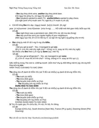 Ngữ Pháp Thông Dụng trong Tiếng Anh                              Sưu tầm: Mr. Denn

       - One day they drink wine, another day they drink beer.
       (Cã ngµy hä uèng rîu, cã ngµy hä uèng bia).
       - One (student) wanted to watch TV, another/others wanted to play chess
       (Cã ngêi (sinh viªn) muèn xem TV, ngêi kh¸c l¹i muèn ®¸nh cê)

•   Cã thÓ dïng One tríc day (ngµy) /week (tuÇn) /month (th¸ng)/
year (n¨m)/summer (mïa hÌ)/winter (mïa ®«ng) …... ®Ó chØ mét thêi gian ®Æc biÖt nµo ®ã.
   VÝ dô:
      - One night there was a persistent rain. (Mét ®ªm nä, trêi ma dai d¼ng)
      - One day you'll be sorry you spoke highly of your neighbours.
      (Mét ngµy nµo ®ã, b¹n sÏ ©n hËn lµ ®· ca ngîi nh÷ng ngêi l¸ng giÒng cña m×nh)

•   One còng lµ mét ®¹i tõ t¬ng ®¬ng cña A/An.
    VÝ dô:
       - Did you get a seat? - Yes, I managed to get one.
       (B¹n ®· t×m ®îc mét chç ngåi cha? - V©ng, t«i ®· xoay së ®îc mét chç ngåi)
    Sè nhiÒu cña One theo c¸ch nµy lµ Some (vµi, mét Ýt).
    VÝ dô:
       - Did you get a refrigerator? - Yes, we managed to get some.
       (C¸c b¹n ®· mua ®îc tñ l¹nh cha? - V©ng, chóng t«i ®· xoay së ®îc vµi c¸i).

§Æc biÖt lµ trong The rent is £400 a month (tiÒn thuª nhµ lµ 400 b¶ng mét th¸ng), kh«ng thÓ
thay a b»ng one.
HINH THUC CUA MAO TU XAC DINH

The dïng cho c¶ danh tõ ®Õm ®îc (sè Ýt lÉn sè nhiÒu) vµ danh tõ kh«ng ®Õm ®îc.
    VÝ dô:
        - The truth (sù thËt)
        - The time (thêi gian)
        - The bicycle (mét chiÕc xe ®¹p)
        - The bicycles (nh÷ng chiÕc xe ®¹p)
        DUNG MAO TU XAC DINH
The dïng cho c¶ danh tõ ®Õm ®îc (sè Ýt lÉn sè nhiÒu) vµ danh tõ kh«ng ®Õm ®îc.
    VÝ dô:
        - The truth (sù thËt)
        - The time (thêi gian)
        - The bicycle (mét chiÕc xe ®¹p)
        - The bicycles (nh÷ng chiÕc xe ®¹p)
        KHONG DUNG MAO TU XAC DINH
1/ Tríc tªn quèc gia, tªn ch©u lôc, tªn nói, tªn hå, tªn ®êng.
    VÝ dô:
        Europe (Ch©u ¢u), South America (Nam Mü), France (Ph¸p quèc), Downing Street (Phè
        Downing)


Mọi chi tiết xin liên hệ: http://facebook.com/dennisnguyendinh
 
