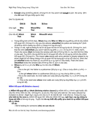 Ngữ Pháp Thông Dụng trong Tiếng Anh                                                 Sưu tầm: Mr. Denn


    •    Enough còng cã thÓ lµ phã tõ, ch¼ng h¹n nh You aren't old enough to join the army (B¹n
         cha ®ñ tuæi ®Ó gia nhËp qu©n ®éi)

DAI TU QUAN HE

                  Chñ tõ            Tóc tõ            Së h÷u

Cho ngêi          Who               Whom/Who                   Whose
              That                  That
-------------------------------------------------------------------------------------------
Cho ®å vËt Which                    Which         Whose/Of which
              That                  That

    •    Trong tiÕng Anh chÝnh thøc, Whom thay cho Who khi Who kh«ng ph¶i lµ chñ tõ cña mÖnh
         ®Ò quan hÖ. Ch¼ng h¹n, Are you the witness whom/that the police are looking for? (Anh
         cã ph¶i lµ nh©n chøng mµ c¶nh s¸t ®ang t×m hay kh«ng?)
    •    Trong v¨n nãi, ngêi ta thêng lîc bá ®¹i tõ quan hÖ khi ®¹i tõ nµy lµ tóc tõ. Ch¼ng h¹n, Isn't
         that the shirt (which/that) you wore? (§ã kh«ng ph¶i c¸i ¸o s¬ mi mµ b¹n ®· mÆc chø?),
         That's the stone (that) he broke the window with (§ã chÝnh lµ hßn ®¸ mµ nhê ®ã h¾n ®Ëp
         vì cöa sæ). Tuy nhiªn, kh«ng thÓ lîc bá ®¹i tõ quan hÖ nÕu ®¹i tõ nµy lµ chñ tõ cña mÖnh
         ®Ò quan hÖ. Ch¼ng h¹n, The mason who stands with arms akimbo is closely related to my
         driver (Ngêi thî nÒ ®øng chèng n¹nh cã quan hÖ hä hµng gÇn víi tµi xÕ cña t«i), She's the
         girl who/that broke my heart (C« ta chÝnh lµ c« g¸i lµm t«i ®au khæ), That's the stone
         which/that broke the window (§ã chÝnh lµ hßn ®¸ lµm vì cöa sæ).
    •    Whose lµ së h÷u c¸ch cña Who vµ ®«i khi cña c¶ Which.
         VÝ dô:
              - This is the girl. Her father is a policeman (§©y lµ c« g¸i. Cha c« ta lµ c¶nh s¸t viªn) -->
              This
                 is the girl whose father is a policeman (§©y lµ c« g¸i mµ cha lµ c¶nh s¸t viªn).
              - This is the steel tube. Its inner walls are rusty (§©y lµ èng thÐp. C¸c v¸ch bªn trong nã
              bÞ rØ)
              --> This is the steel tube whose inner walls are rusty (§©y lµ èng thÐp mµ c¸c v¸ch bªn
              trong bÞ rØ).

MÖnh ®Ò quan hÖ (Relative clauses)

a) MÖnh ®Ò quan hÖ x¸c ®Þnh (Defining relative clauses) lµ mÖnh ®Ò x¸c ®Þnh ngêi hoÆc vËt
võa ®îc nh¾c ®Õn tríc ®ã. Ch¼ng h¹n, ta cã c©u The man who told me the news refused my
invitation to dinner (Ngêi ®µn «ng b¸o tin cho t«i ®· tõ chèi lêi mêi ¨n tèi cña t«i). Trong c©u nµy,
who told me the news lµ mÖnh ®Ò quan hÖ. NÕu bá mÖnh ®Ò nµy, ngêi ®µn «ng mµ chóng ta
®ang nãi ®Õn sÏ kh«ng râ rµng. TuyÖt ®èi kh«ng ®Æt dÊu phÈy gi÷a danh tõ vµ mÖnh ®Ò quan
hÖ x¸c ®Þnh.
    VÝ dô:
        - We're looking for someone (who) we can rely on

Mọi chi tiết xin liên hệ: http://facebook.com/dennisnguyendinh
 