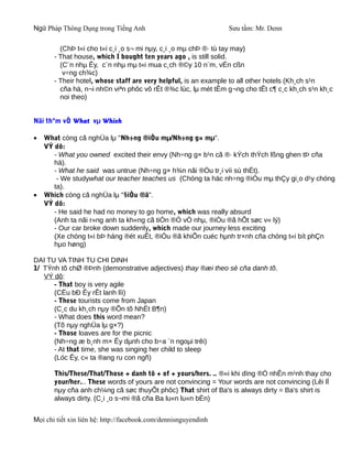 Ngữ Pháp Thông Dụng trong Tiếng Anh                              Sưu tầm: Mr. Denn

         (ChÞ t«i cho t«i c¸i ¸o s¬ mi nµy, c¸i ¸o mµ chÞ ®· tù tay may)
       - That house, which I bought ten years ago , is still solid.
         (C¨n nhµ Êy, c¨n nhµ mµ t«i mua c¸ch ®©y 10 n¨m, vÉn cßn
          v÷ng ch¾c)
       - Their hotel, whose staff are very helpful, is an example to all other hotels (Kh¸ch s¹n
         cña hä, n¬i nh©n viªn phôc vô rÊt ®¾c lùc, lµ mét tÊm g¬ng cho tÊt c¶ c¸c kh¸ch s¹n kh¸c
         noi theo)


Nãi thªm vÒ What vµ Which

•   What còng cã nghÜa lµ "Nh÷ng ®iÒu mµ/Nh÷ng g× mµ".
    VÝ dô:
       - What you owned excited their envy (Nh÷ng g× b¹n cã ®· kÝch thÝch lßng ghen tÞ cña
       hä).
       - What he said was untrue (Nh÷ng g× h¾n nãi ®Òu tr¸i víi sù thËt).
        - We studywhat our teacher teaches us (Chóng ta häc nh÷ng ®iÒu mµ thÇy gi¸o d¹y chóng
       ta).
•   Which còng cã nghÜa lµ "§iÒu ®ã".
    VÝ dô:
       - He said he had no money to go home, which was really absurd
       (Anh ta nãi r»ng anh ta kh«ng cã tiÒn ®Ó vÒ nhµ, ®iÒu ®ã hÕt søc v« lý)
       - Our car broke down suddenly, which made our journey less exciting
       (Xe chóng t«i bÞ háng ®ét xuÊt, ®iÒu ®ã khiÕn cuéc hµnh tr×nh cña chóng t«i bít phÇn
       hµo høng)

DAI TU VA TINH TU CHI DINH
1/ TÝnh tõ chØ ®Þnh (demonstrative adjectives) thay ®æi theo sè cña danh tõ.
   VÝ dô:
      - That boy is very agile
      (CËu bÐ Êy rÊt lanh lîi)
      - These tourists come from Japan
      (C¸c du kh¸ch nµy ®Õn tõ NhËt B¶n)
      - What does this word mean?
      (Tõ nµy nghÜa lµ g×?)
      - Those loaves are for the picnic
      (Nh÷ng æ b¸nh m× Êy dµnh cho b÷a ¨n ngoµi trêi)
      - At that time, she was singing her child to sleep
      (Lóc Êy, c« ta ®ang ru con ngñ)

       This/These/That/Those + danh tõ + of + yours/hers. .. ®«i khi dïng ®Ó nhÊn m¹nh thay cho
       your/her... These words of yours are not convincing = Your words are not convincing (Lêi lÏ
       nµy cña anh ch¼ng cã søc thuyÕt phôc) That shirt of Ba's is always dirty = Ba's shirt is
       always dirty. (C¸i ¸o s¬mi ®ã cña Ba lu«n lu«n bÈn)


Mọi chi tiết xin liên hệ: http://facebook.com/dennisnguyendinh
 