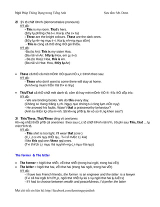 Ngữ Pháp Thông Dụng trong Tiếng Anh                               Sưu tầm: Mr. Denn

2/ §¹i tõ chØ ®Þnh (demonstrative pronouns)
   VÝ dô:
       - This is my room. That's hers.
       (§©y lµ phßng cña t«i. Kia lµ cña c« ta)
       - These are the bright colours. Those are the dark ones.
       (§©y lµ nh÷ng mµu t¬i. Kia lµ nh÷ng mµu sÉm)
        - This is còng cã thÓ dïng ®Ó giíi thiÖu.
   VÝ dô:
       -Ba (to An): This is my sister Hoa.
       (Ba nãi víi An: §©y lµ Hoa, em g¸i t«i)
       - Ba (to Hoa): Hoa, this is An.
       (Ba nãi víi Hoa: Hoa, ®©y lµ An)


•   Those cã thÓ cã mét mÖnh ®Ò quan hÖ x¸c ®Þnh theo sau:
    VÝ dô:
       - Those who don't want to come there will stay at home.
       (Ai kh«ng muèn ®Õn ®ã th× ë nhµ)

•   This/That cã thÓ chØ mét danh tõ, côm tõ hay mét mÖnh ®Ò ®· ®îc ®Ò cËp tríc:
    VÝ dô:
       - We are binding books. We do this every day.
       (Chóng t«i ®ang ®ãng s¸ch. Ngµy nµo chóng t«i còng lµm viÖc nµy)
       - He avowed his faults. Wasn't that a praiseworthy behaviour?
       (Anh ta nhËn lçi cña m×nh. §ã kh«ng ph¶i lµ lèi xö sù ®¸ng khen sao?)

3/ This/These, That/Those dïng víi one/ones
Kh«ng nhÊt thiÕt ph¶i cã one/ones theo sau c¸c tõ chØ ®Þnh nãi trªn, trõ phi sau This, that ... lµ
mét tÝnh tõ.
   VÝ dô:
      - This shirt is too tight. I'll wear that (one )
      (C¸i ¸o s¬mi nµy chËt qu¸. T«i sÏ mÆc c¸i kia)
      I like this red one /these red ones.
      (T«i thÝch c¸i mµu ®á nµy/nh÷ng c¸i mµu ®á nµy)


The former & The latter

•   The former = Ngêi thø nhÊt, vËt thø nhÊt (trong hai ngêi, trong hai vËt)
•   The latter = Ngêi thø hai, vËt thø hai (trong hai ngêi, trong hai vËt)
    VÝ dô:
       - I have two French friends, the former is an engineer and the latter is a lawyer
       (T«i cã hai ngêi b¹n Ph¸p, ngêi thø nhÊt lµ kü s vµ ngêi thø hai lµ luËt s)
       - If I had to choose between wealth and peacefulness, I'd prefer the latter

Mọi chi tiết xin liên hệ: http://facebook.com/dennisnguyendinh
 