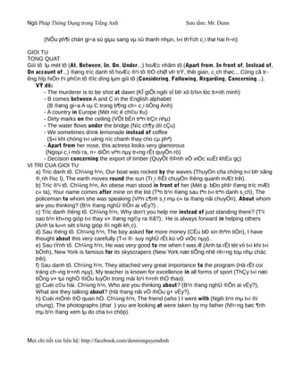Ngữ Pháp Thông Dụng trong Tiếng Anh                              Sưu tầm: Mr. Denn

       (NÕu ph¶i chän gi÷a sù giµu sang vµ sù thanh nhµn, t«i thÝch c¸i thø hai h¬n)

GIOI TU
TONG QUAT
Giíi tõ lµ mét tõ (At, Between, In, On, Under...) hoÆc nhãm tõ (Apart from, In front of, Instead of,
On account of...) ®øng tríc danh tõ hoÆc ®¹i tõ ®Ó chØ vÞ trÝ, thêi gian, c¸ch thøc... Còng cã tr-
êng hîp hiÖn t¹i ph©n tõ ®îc dïng lµm giíi tõ (Considering, Following, Regarding, Concerning...).
    VÝ dô:
        - The murderer is to be shot at dawn (KÎ giÕt ngêi sÏ bÞ xö b¾n lóc b×nh minh)
        - B comes between A and C in the English alphabet
           (B ®øng gi÷a A vµ C trong b¶ng ch÷ c¸i tiÕng Anh)
        - A country in Europe (Mét níc ë ch©u ¢u)
        - Dirty marks on the ceiling (VÕt bÈn trªn trÇn nhµ)
        - The water flows under the bridge (Níc ch¶y díi cÇu)
        - We sometimes drink lemonade instead of coffee
           (§«i khi chóng t«i uèng níc chanh thay cho cµ phª)
        - Apart from her nose, this actress looks very glamorous
         (Ngoµi c¸i mòi ra, n÷ diÔn viªn nµy tr«ng rÊt quyÕn rò)
        - Decision concerning the export of timber (QuyÕt ®Þnh vÒ viÖc xuÊt khÈu gç)
VI TRI CUA GIOI TU
    a) Tríc danh tõ. Ch¼ng h¹n, Our boat was rocked by the waves (ThuyÒn cña chóng t«i bÞ sãng
    ®¸nh l¾c l), The earth moves round the sun (Tr¸i ®Êt chuyÓn ®éng quanh mÆt trêi).
    b) Tríc ®¹i tõ. Ch¼ng h¹n, An obese man stood in front of her (Mét g· bÐo phÞ ®øng tríc mÆt
    c« ta), Your name comes after mine on the list (Tªn b¹n ®øng sau tªn t«i trªn danh s¸ch), The
    policeman to whom she was speaking (Viªn c¶nh s¸t mµ c« ta ®ang nãi chuyÖn), About whom
    are you thinking? (B¹n ®ang nghÜ ®Õn ai vËy?) .
    c) Tríc danh ®éng tõ. Ch¼ng h¹n, Why don't you help me instead of just standing there? (T¹i
    sao b¹n kh«ng gióp t«i thay v× ®øng ng©y ra ®ã?), He is always forward in helping others
    (Anh ta lu«n sèt s¾ng gióp ®ì ngêi kh¸c).
    d) Sau ®éng tõ. Ch¼ng h¹n, The boy asked for more money (CËu bÐ xin thªm tiÒn), I have
    thought about this very carefully (T«i ®· suy nghÜ rÊt kü vÒ viÖc nµy).
    e) Sau tÝnh tõ. Ch¼ng h¹n, He was very good to me when I was ill (Anh ta rÊt tèt víi t«i khi t«i
    bÖnh), New York is famous for its skyscrapers (New York næi tiÕng nhê nh÷ng toµ nhµ chäc
    trêi).
    f) Sau danh tõ. Ch¼ng h¹n, They attached very great importance to the program (Hä rÊt coi
    träng ch¬ng tr×nh nµy), My teacher is known for excellence in all forms of sport (ThÇy t«i næi
    tiÕng v× tµi nghÖ ®iÖu luyÖn trong mäi lo¹i h×nh thÓ thao).
    g) Cuèi c©u hái. Ch¼ng h¹n, Who are you thinking about? (B¹n ®ang nghÜ ®Õn ai vËy?),
    What are they talking about? (Hä ®ang nãi vÒ ®iÒu g× vËy?).
    h) Cuèi mÖnh ®Ò quan hÖ. Ch¼ng h¹n, The friend (who ) I went with (Ngêi b¹n mµ t«i ®i
    chung), The photographs (that ) you are looking at were taken by my father (Nh÷ng bøc ¶nh
    mµ b¹n ®ang xem lµ do cha t«i chôp).




Mọi chi tiết xin liên hệ: http://facebook.com/dennisnguyendinh
 