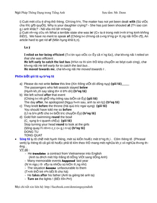 Ngữ Pháp Thông Dụng trong Tiếng Anh                               Sưu tầm: Mr. Denn

    i) Cuèi mét c©u ë d¹ng thô ®éng. Ch¼ng h¹n, The matter has not yet been dealt with (Sù viÖc
    cha ®îc gi¶i quyÕt), Why is your daughter crying? - She has just been shouted at (T¹i sao con
    g¸i anh khãc? - Nã võa míi bÞ m¾ng).
    j) Cuèi nh÷ng c©u nh What a terrible state she was in! (C« ta ë trong mét t×nh tr¹ng kinh khñng
    thËt!), We have no merit to speak of (Chóng t«i ch¼ng cã c«ng tr¹ng g× ®¸ng nãi ®Õn c¶), An
    article hard to get rid of (Mãn hµng khã b¸n).

       Lu ý

       I relied on her being efficient (T«i tin vµo viÖc c« Êy cã n¨ng lùc), chø kh«ng nãi I relied on
       that she was efficient .
       He left early to catch the last bus (H¾n ra ®i sím ®Ó kÞp chuyÕn xe bóyt cuèi cïng), chø
       kh«ng nãi He left early for to catch the last bus .
       He moved towards me, chø kh«ng nãi He moved towards I .

Ph©n biÖt giíi tõ vµ tr¹ng tõ

    a) Please do not write below this line (Xin ®õng viÕt díi dßng nµy) (giíi tõ)
       The passengers who felt seasick stayed below
       (Hµnh kh¸ch say sãng th× ë bªn díi) (tr¹ng tõ)
    b) We left school after that event
       (Chóng t«i rêi ghÕ nhµ trêng sau biÕn cè Êy) (giíi tõ)
       The day after, he apologized (Ngµy h«m sau, anh ta xin lçi) (tr¹ng tõ)
    c) They knelt before the throne (Hä quú tríc ngai vµng) (giíi tõ)
       You should have told me so before
       (LÏ ra b¹n ph¶i cho t«i biÕt tríc chuyÖn Êy) (tr¹ng tõ)
    d) Gold fish swimming round the bowl
       (C¸ vµng b¬i quanh chËu) (giíi tõ)
       Stop turning your head round to look at the girls
       (§õng quay l¹i nh×n c¸c c« g¸i n÷a) (tr¹ng tõ)
       DONG TU
       TONG QUAT
•   §éng tõ lµ tõ chØ mét hµnh ®éng, mét sù kiÖn hoÆc mét tr¹ng th¸i . Côm ®éng tõ (Phrasal
    verb) lµ ®éng tõ cã giíi tõ hoÆc phã tõ kÌm theo ®Ó mang mét nghÜa kh¸c víi nghÜa th«ng th-
    êng .
    VÝ dô :
        - He translates a contract from Vietnamese into English
           (Anh ta dÞch mét hîp ®ång tõ tiÕng ViÖt sang tiÕng Anh)
        - Many memorable events happened last year
        (N¨m ngo¸i ®· x¶y ra nhiÒu sù kiÖn ®¸ng nhí)
        - The situation became unfavourable to them
        (T×nh thÕ trë nªn bÊt lîi cho hä)
        - He takes after his father (Anh ta gièng bè anh ta)
        - Turn on the lights ! (BËt ®Ìn lªn!)

Mọi chi tiết xin liên hệ: http://facebook.com/dennisnguyendinh
 