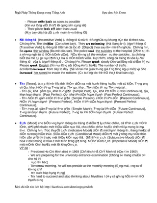Ngữ Pháp Thông Dụng trong Tiếng Anh                              Sưu tầm: Mr. Denn

       - Please write back as soon as possible
       (Xin vui lßng viÕt th tr¶ lêi cµng sím cµng tèt)
       - Their plane took off later than usual
       (M¸y bay cña hä cÊt c¸nh muén h¬n thêng lÖ)

•   Néi ®éng tõ (Intransitive Verb) lµ ®éng tõ tù nã ®· ®ñ nghÜa vµ kh«ng cÇn tóc tõ theo sau.
    Ch¼ng h¹n, The birdflies (Con chim bay), They are swimming (Hä ®ang b¬i). Ngo¹i ®éng tõ
    (Transitive Verb) lµ ®éng tõ ®ßi hái cã tóc tõ (Object) theo sau th× míi ®ñ nghÜa. Ch¼ng h¹n,
    Ba opens the window (Ba më cöa sæ), The police took the suicides to the hospital (C¶nh s¸t ®-
    a nh÷ng ngêi tù tö ®Õn bÖnh viÖn). NÕu kh«ng cã the window vµ the suicides , ta ch¼ng
    biÕt Ba më c¸i g× vµ C¶nh s¸t ®a ai ®Õn bÖnh viÖn. Tuy nhiªn, còng cã ®éng tõ võa lµ Néi
    ®éng tõ võa lµ Ngo¹i ®éng tõ . Ch¼ng h¹n, Please speak slowly (Xin vui lßng nãi chËm l¹i) vµ
    Please speak English (Xin vui lßng nãi tiÕng Anh), hoÆc The number of traffic
    accidentsincreased from day to day (Sè vô tai n¹n giao th«ng gia t¨ng tõng ngµy mét) vµ She
    increased her speed to evade the robbers (C« ta t¨ng tèc ®é ®Ó tho¸t khái bän cíp).


•   Th× (Tense), ta x¸c ®Þnh ®îc thêi ®iÓm diÔn ra mét hµnh ®éng hoÆc mét sù kiÖn. T¬ng øng
    víi Qu¸ khø, HiÖn t¹i vµ T¬ng lai lµ Th× qu¸ khø , Th× hiÖn t¹i vµ Th× t¬ng lai .
    - Th× qu¸ khø gåm Qu¸ khø ®¬n gi¶n (Simple Past), Qu¸ khø liªn tiÕn (Past Continuous), Qu¸
    khø hoµn thµnh (Past Perfect), Qu¸ khø liªn tiÕn hoµn thµnh (Past Perfect Continuous).
    - Th× hiÖn t¹i gåm HiÖn t¹i ®¬n gi¶n (Simple Present), HiÖn t¹i liªn tiÕn (Present Continuous),
    HiÖn t¹i hoµn thµnh (Present Perfect), HiÖn t¹i liªn tiÕn hoµn thµnh (Present Perfect
    Continuous).
    - Th× t¬ng lai gåmT¬ng lai ®¬n gi¶n (Simple future), T¬ng lai liªn tiÕn (Future Continuous),
    T¬ng lai hoµn thµnh (Future Perfect), T¬ng lai liªn tiÕn hoµn thµnh (Future Perfect
    Continuous).

•   C¸ch (Mood) cho biÕt r»ng hµnh ®éng do ®éng tõ diÔn t¶ lµ ch¾c ch¾n, cã tÝnh c¸ch mÖnh
    lÖnh, ph¶i phô thuéc mét ®iÒu kiÖn nµo ®ã, cha ch¾c ch¾n hoÆc chØ míi lµ mong íc mµ
    th«i. Ch¼ng h¹n, Trùc thuyÕt c¸ch (Indicative Mood) diÔn t¶ mét hµnh ®éng ®·, ®ang hoÆc sÏ
    diÔn ra trong hiÖn thùc. §iÒu kiÖn c¸ch (Conditional Mood) diÔn t¶ mét ý tëng mµ viÖc thùc
    hiÖn cßn ph¶i tïy thuéc mét ®iÒu kiÖn nµo ®ã. Gi¶ ®Þnh c¸ch (Subjunctive Mood) diÔn t¶
    hoÆc mét mong íc hoÆc mét t×nh tr¹ng gi¶ tëng. MÖnh lÖnh c¸ch (Imperative Mood) diÔn t¶
    mét mÖnh lÖnh hoÆc mét lêi khuyÕn c¸o.
    VÝ dô :
          - President Ho Chi Minh died in 1969 (Chñ tÞch Hå ChÝ Minh tõ trÇn n¨m 1969)
          - We are preparing for the university entrance examination (Chóng t«i ®ang chuÈn bÞ
          cho kú thi
             vµo ®¹i häc)
          - Tomorrow morning, he will not preside at the monthly meeting (S¸ng mai, «ng ta sÏ
          kh«ng chñ
             tr× cuéc häp hµng th¸ng)
          - Try hard to succeed and stop thinking about frivolities ! (H·y cè g¾ng hÕt m×nh ®Ó
          thµnh c«ng

Mọi chi tiết xin liên hệ: http://facebook.com/dennisnguyendinh
 
